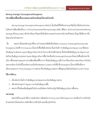 การวิเคราะห์หุ้นทางเทคนิคด้วยโปรแกรม GCI Trader SOLVER INSTUITUTE © 2008
Moving Average Convergence/Divergence
(ค่าเฉลี่ยเคลื่อนที่แบบคอนเวอร์เจนท์และไดเวอร์เจนท์)
Moving Average Convergence/Divergence (MACD) นั้นเป็นตัวชี้วัดที่จะตามแนวโน้มนั้นๆ ซึ่งมันจะประกอบ
ไปด้วยค่าเฉลี่ยเคลื่อนที่แบบ12-Period Exponential Moving Average (EMA, สีเขียว), 26-Period Exponential Moving
Average (สี Navy) และบาร์ชาร์ท (สีแดง) ที่แสดงให้เห็นถึงความแตกต่างระหว่างมัน โดยที่MACD นั้นถูกใช้เมื่อราคานั้น
ผันผวนในกลไกของราคา
ซึ่ง MACD นั้นโดยหลักจะถูกใช้ในการกาหนดสามสิ่งคือเงื่อนไขของ: Crossover, Overbought/Oversold และ
Divergences โดยที่การ Crossovers นั้นจะเกิดขึ้นได้เมื่อMACD นั้นตกไปต่ากว่าเส้นสัญญาณ(Signal Line) ซึ่งมันจะ
เป็นสัญญาณ Bearish signal (สัญญาณในการขาย) ในทางกลับกันเมื่อMACD นั้นไปเหนือเส้นสัญญาณ(Signal Line)
มันก็จะเป็นสัญญาณBullish Signal (สัญญาณในการซื้อ) โดยเงื่อนไข Overbought/Oversold นั้นจะเกิดขึ้นเมื่อMA นั้น
เกิดการขึ้น/ลงอย่างรุนแรงจากค่าเฉลี่ยเคลื่อนที่ที่ยาวกว่า ซึ่งมันเป็นสัญญาณที่ว่าราคานั้นจะเป็นการขยายไปมากเกินไปบ
และจะกลับมาในเร็วๆนี้ในระดับความเป็นจริง(Realistic Levels) มากยิ่งขึ้น ซึ่ง Divergence นั้นจะเกิดขึ้นเมื่อการ
เบี่ยงเบนของราคา (Price Diverges) จาก MACD ที่จะเป็นสัญญาณของการสิ้นสุดแนวโน้มในปัจจุบัน(Current Trend)
วิธีการใช้งาน:
1. เมื่อ MACD นั้นต่ากว่าเส้นสัญญาณ(Signal line) มันเป็นสัญญาณขาย
2. เมื่อ MACD สูงกว่า Signal Line มันเป็นสัญญาณซื้อ
3. MACD ที่ไปตัดเหนือเส้นศูนย์ในไม่ว่าจะเป็นทิศทางใดก็ตามก็ถูกใช้เป็นสัญญาณในการซื้อ/ขาย
หมายเหตุ:
มันอะไรที่จะแนะนาให้ทาการรอสาหรับการยืนยันในการCross Over ไปยัง Signal Line ก่อนที่จะทาการเข้าไปยัง
ตาแหน่งใดๆ นี่จะช่วยในการหลีกเลี่ยงการเข้าไปตาแหน่งนั้นๆเร็วเกินไป
.
 