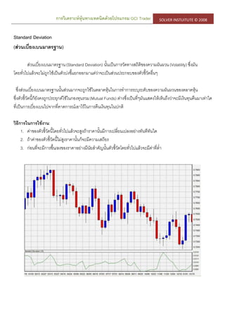 การวิเคราะห์หุ้นทางเทคนิคด้วยโปรแกรม GCI Trader SOLVER INSTUITUTE © 2008
Standard Deviation
(ส่วนเบี่ยงเบนมาตรฐาน)
ส่วนเบี่ยงเบนมาตรฐาน(Standard Deviation) นั้นเป็นการวัดทางสถิติของความผันผวน(Volatility) ซึ่งมัน
โดยทั่วไปแล้วจะไม่ถูกใช้เป็นตัวบ่งชี้แยกออกมาแต่ว่าจะเป็นส่วนประกอบของตัวชี้วัดอื่นๆ
ซึ่งส่วนเบี่ยงเบนมาตรฐานนั้นส่วนมากจะถูกใช้ในตลาดหุ้นในการทาการระบุระดับของความผันผวนของตลาดหุ้น
ซึ่งตัวชี้วัดนี้ก็ยังคงถูกประยุกต์ใช้ในกองทุนรวม(Mutual Funds) ต่างซึ่งเป็นที่ๆมันแสดงให้เห็นถึงว่าจะมีเงินทุนคืนมาเท่าใด
ที่เป็นการเบี่ยงเบนไปจากที่คาดการณ์เอาไว้ในการคืนเงินทุนในปกติ
วิธีการในการใช้งาน:
1. ค่าของตัวชี้วัดนี้โดยทั่วไปแล้วจะสูงถ้าราคานั้นมีการเปลี่ยนเปลงอย่างทันทีทันใด
2. ถ้าค่าของตัวชี้วัดนี้ไม่สูงราคานั้นก็จะมีความเสถียร
3. ก่อนที่จะมีการขึ้น/ลงของราคาอย่างมีนัยสาคัญนั้นตัวชี้วัดโดยทั่วไปแล้วจะมีค่าที่ต่า
 