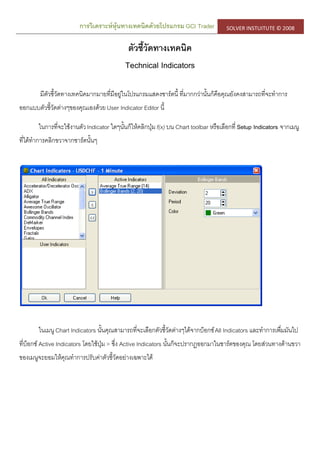 การวิเคราะห์หุ้นทางเทคนิคด้วยโปรแกรม GCI Trader SOLVER INSTUITUTE © 2008
ตัวชี้วัดทางเทคนิค
Technical Indicators
มีตัวชี้วัดทางเทคนิคมากมายที่มีอยู่ในโปรแกรมแสดงชาร์ตนี้ ที่มากกว่านั้นก็คือคุณยังคงสามารถที่จะทาการ
ออกแบบตัวชี้วัดต่างๆของคุณเองด้วย User Indicator Editor นี้
ในการที่จะใช้งานตัวIndicator ใดๆนั้นก็ให้คลิกปุ่มf(x) บน Chart toolbar หรือเลือกที่ Setup Indicators จากเมนู
ที่ได้ทาการคลิกขวาจากชาร์ตนั้นๆ
ในเมนู Chart Indicators นั้นคุณสามารถที่จะเลือกตัวชี้วัดต่างๆได้จากบ็อกซ์All Indicators และทาการเพื่มมันไป
ที่บ็อกซ์ Active Indicators โดยใช้ปุ่ม > ซึ่ง Active Indicators นั้นก็จะปรากฏออกมาในชาร์ตของคุณ โดยส่วนทางด้านขวา
ของเมนูจะยอมให้คุณทาการปรับค่าตัวชี้วัดอย่างเฉพาะได้
 