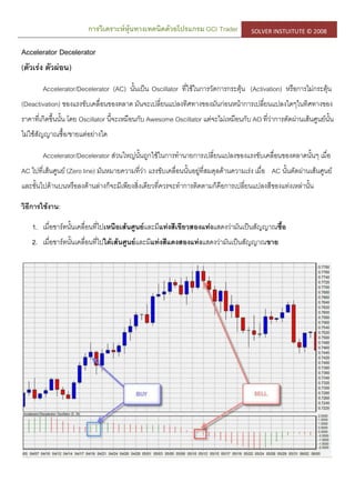 การวิเคราะห์หุ้นทางเทคนิคด้วยโปรแกรม GCI Trader SOLVER INSTUITUTE © 2008
Accelerator Decelerator
(ตัวเร่ง ตัวผ่อน)
Accelerator/Decelerator (AC) นั้นเป็น Oscillator ที่ใช้ในการวัดการกระตุ้น (Activation) หรือการไม่กระตุ้น
(Deactivation) ของแรงขับเคลื่อนของตลาด มันจะเปลี่ยนแปลงทิศทางของมันก่อนหน้าการเปลี่ยนแปลงใดๆในทิศทางของ
ราคาที่เกิดขึ้นนั้น โดย Oscillator นี้จะเหมือนกับ Awesome Oscillator แต่จะไม่เหมือนกับ AO ที่ว่าการตัดผ่านเส้นศูนย์นั้น
ไม่ใช้สัญญาณซื้อ/ขายแต่อย่างใด
Accelerator/Decelerator ส่วนใหญ่นั้นถูกใช้ในการทานายการเปลี่ยนแปลงของแรงขับเคลื่อนของตลาดนั้นๆ เมื่อ
AC ไปที่เส้นศูนย์ (Zero line) มันหมายความที่ว่า แรงขับเคลื่อนนั้นอยู่ที่สมดุลด้านความเร่ง เมื่อ AC นั้นตัดผ่านเส้นศูนย์
และขั้นไปด้านบนหรือลงด้านล่างก็จะมีเพียงสิ่งเดียวที่ควรจะทาการติดตามก็คือการเปลี่ยนแปลงสีของแท่งเหล่านั้น
วิธีการใช้งาน:
1. เมื่อชาร์ตนั้นเคลื่อนที่ไปเหนือเส้นศูนย์และมีแท่งสีเขียวสองแท่งแสดงว่ามันเป็นสัญญาณซื้อ
2. เมื่อชาร์ตนั้นเคลื่อนที่ไปใต้เส้นศูนย์และมีแท่งสีแดงสองแท่งแสดงว่ามันเป็นสัญญาณขาย
 