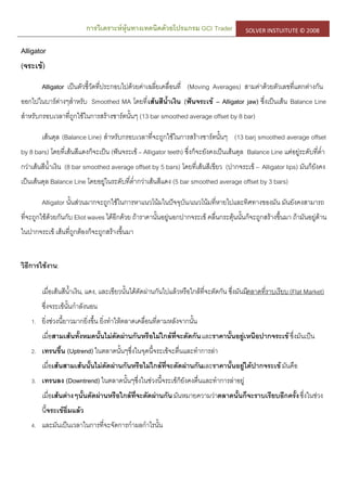 การวิเคราะห์หุ้นทางเทคนิคด้วยโปรแกรม GCI Trader SOLVER INSTUITUTE © 2008
Alligator
(จระเข้)
Alligator เป็นตัวชี้วัดที่ประกอบไปด้วยค่าเฉลี่ยเคลื่อนที่ (Moving Averages) สามค่าด้วยตัวเลขที่แตกต่างกัน
ออกไปในบาร์ต่างๆสาหรับ Smoothed MA โดยที่เส้นสีน้าเงิน (ฟันจระเข้ – Alligator jaw) ซึ่งเป็นเส้น Balance Line
สาหรับกรอบเวลาที่ถูกใช้ในการสร้างชาร์ตนั้นๆ (13 bar smoothed average offset by 8 bar)
เส้นดุล (Balance Line) สาหรับกรอบเวลาที่จะถูกใช้ในการสร้างชาร์ตนั้นๆ (13 barj smoothed average offset
by 8 bars) โดยที่เส้นสีแดงก็จะเป็น (ฟันจระเข้ – Alligator teeth) ซึ่งก็จะยังคงเป็นเส้นดุล Balance Line แต่อยู่ระดับที่ต่า
กว่าเส้นสีน้าเงิน (8 bar smoothed average offset by 5 bars) โดยที่เส้นสีเขียว (ปากจระเข้ – Alligator lips) มันก็ยังคง
เป็นเส้นดุล Balance Line โดยอยู่ในระดับที่ต่ากว่าเส้นสีแดง (5 bar smoothed average offset by 3 bars)
Alligator นั้นส่วนมากจะถูกใช้ในการหาแนวโน้มในปัจจุบัน/แนวโน้มที่หายไปและทิศทางของมัน มันยังคงสามารถ
ที่จะถูกใช้ด้วยกันกับ Eliot waves ได้อีกด้วย ถ้าราคานั้นอยู่นอกปากจระเข้ คลื่นกระตุ้นนั้นก็จะถูกสร้างขึ้นมา ถ้ามันอยู่ด้าน
ในปากจระเข้ เส้นที่ถูกต้องก็จะถูกสร้างขึ้นมา
วิธีการใช้งาน:
เมื่อเส้นสีน้าเงิน, แดง, และเขียวนั้นได้ตัดผ่านกันไปแล้วหรือใกล้ที่จะตัดกัน ซึ่งมันมีตลาดที่ราบเรียบ (Flat Market)
ซึ่งจระเข้นั้นกาลังนอน
1. ยิ่งช่วงนี้ยาวมากยิ่งขึ้น ยิ่งทาให้ตลาดเคลื่อนที่ตามหลังจากนั้น
เมื่อสามเส้นทั้งหมดนั้นไม่ตัดผ่านกันหรือไม่ใกล้ที่จะตัดกันและราคานั้นอยู่เหนือปากจระเข้ซึ่งมันเป็น
2. เทรนขึ้น (Uptrend) ในตลาดนั้นๆซึ่งในจุดนี้จระเข้จะตื่นและทาการล่า
เมื่อเส้นสามเส้นนั้นไม่ตัดผ่านกันหรือไม่ไกล้ที่จะตัดผ่านกันและราคานั้นอยู่ใต้ปากจระเข้มันคือ
3. เทรนลง (Downtrend) ในตลาดนั้นๆซึ่งในช่วงนี้จระเข้ก็ยังคงตื่นและทาการล่าอยู่
เมื่อเส้นต่างๆนั้นตัดผ่านหรือใกล้ที่จะตัดผ่านกันมันหมายความว่าตลาดนั้นก็จะราบเรียบอีกครั้งซึ่งในช่วง
นี้จระเข้อิ่มแล้ว
4. และมันเป็นเวลาในการที่จะจัดการกาผลกาไรนั้น
 