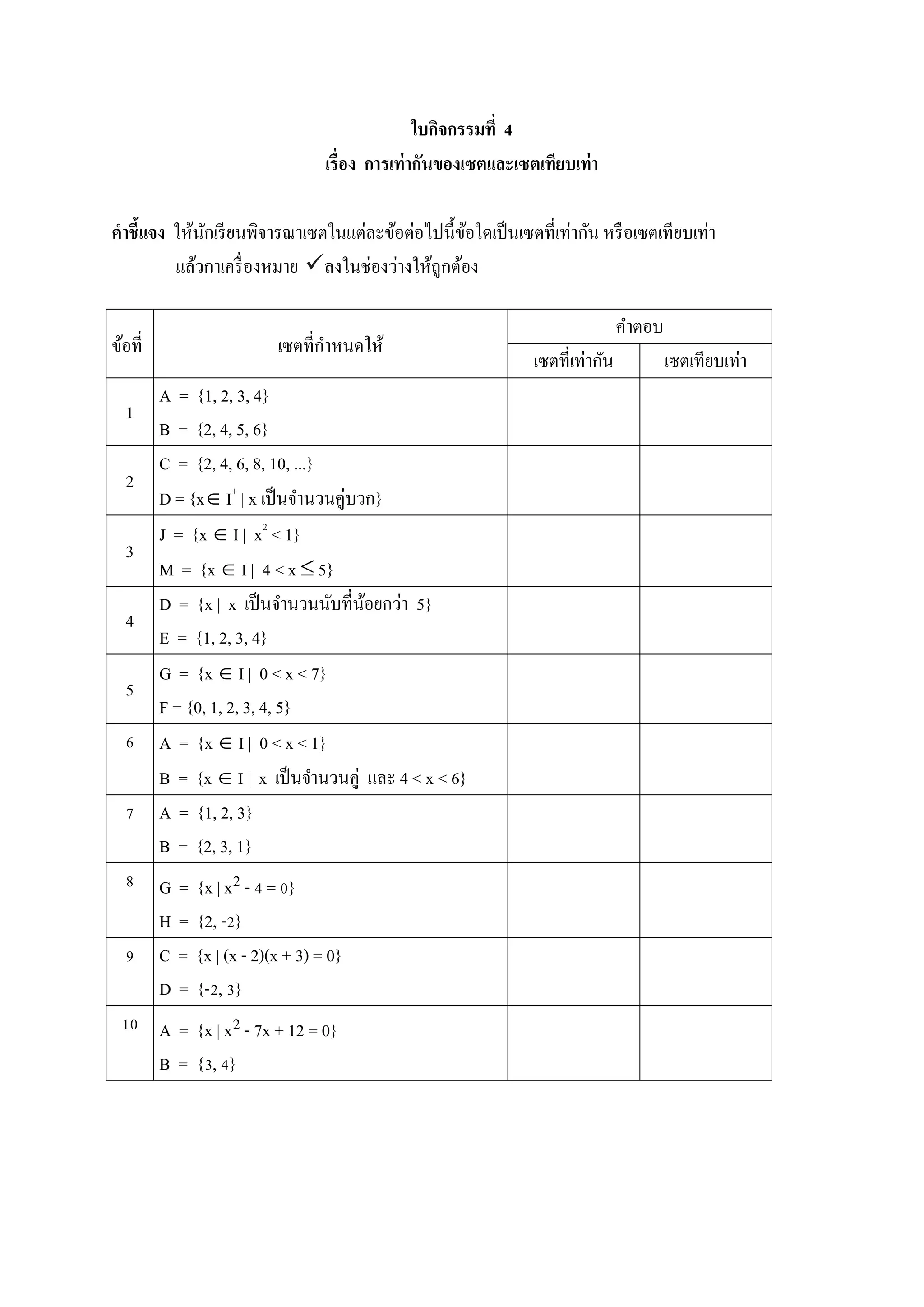 ใบกิจกรรมที่ 4
เรื่อง การเท่ากันของเซตและเซตเทียบเท่า
คาชี้แจง ให้นักเรียนพิจารณาเซตในแต่ละข้อต่อไปนี้ข้อใดเป็นเซตที่เท่ากัน หรือเซตเทียบเท่า
แล้วกาเครื่องหมาย ลงในช่องว่างให้ถูกต้อง
ข้อที่ เซตที่กาหนดให้
คาตอบ
เซตที่เท่ากัน เซตเทียบเท่า
1
A = {1, 2, 3, 4}
B = {2, 4, 5, 6}
2
C = {2, 4, 6, 8, 10, ...}
D = {x I+
| x เป็นจานวนคู่บวก}
3
J = {x  I | x2
< 1}
M = {x  I | 4 < x  5}
4
D = {x | x เป็นจานวนนับที่น้อยกว่า 5}
E = {1, 2, 3, 4}
5
G = {x  I | 0 < x < 7}
F = {0, 1, 2, 3, 4, 5}
6 A = {x  I | 0 < x < 1}
B = {x  I | x เป็นจานวนคู่ และ 4 < x < 6}
7 A = {1, 2, 3}
B = {2, 3, 1}
8 G = {x | x2 - 4 = 0}
H = {2, -2}
9 C = {x | (x - 2)(x + 3) = 0}
D = {-2, 3}
10 A = {x | x2 - 7x + 12 = 0}
B = {3, 4}
 