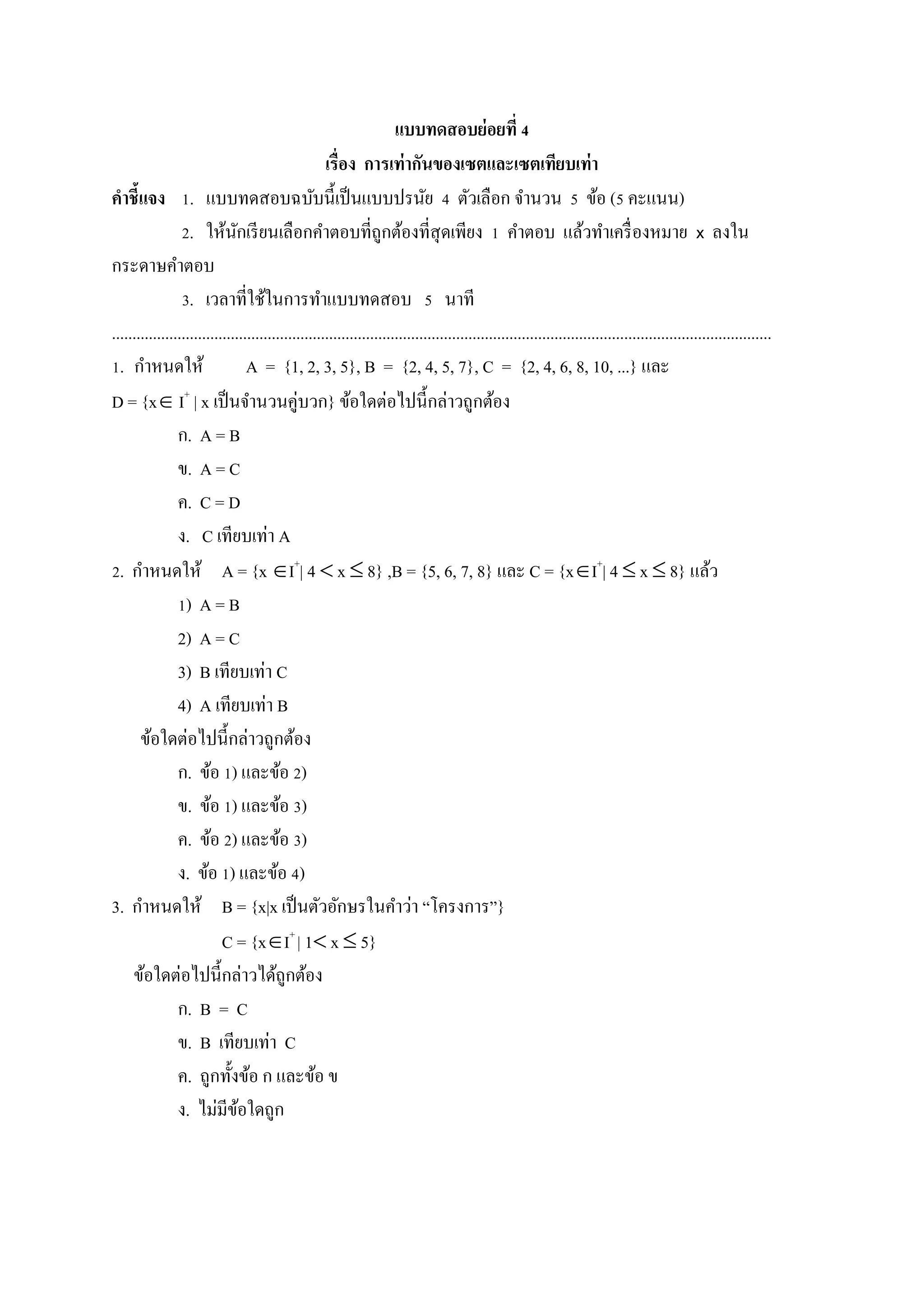 แบบทดสอบย่อยที่ 4
เรื่อง การเท่ากันของเซตและเซตเทียบเท่า
คาชี้แจง 1. แบบทดสอบฉบับนี้เป็นแบบปรนัย 4 ตัวเลือก จานวน 5 ข้อ (5 คะแนน)
2. ให้นักเรียนเลือกคาตอบที่ถูกต้องที่สุดเพียง 1 คาตอบ แล้วทาเครื่องหมาย x ลงใน
กระดาษคาตอบ
3. เวลาที่ใช้ในการทาแบบทดสอบ 5 นาที
.................................................................................................................................................................
1. กาหนดให้ A = {1, 2, 3, 5}, B = {2, 4, 5, 7}, C = {2, 4, 6, 8, 10, ...} และ
D = {x I+
| x เป็นจานวนคู่บวก} ข้อใดต่อไปนี้กล่าวถูกต้อง
ก. A = B
ข. A = C
ค. C = D
ง. C เทียบเท่า A
2. กาหนดให้ A = {x I+
| 4  x  8} ,B = {5, 6, 7, 8} และ C = {xI+
| 4  x  8} แล้ว
1) A = B
2) A = C
3) B เทียบเท่า C
4) A เทียบเท่า B
ข้อใดต่อไปนี้กล่าวถูกต้อง
ก. ข้อ 1) และข้อ 2)
ข. ข้อ 1) และข้อ 3)
ค. ข้อ 2) และข้อ 3)
ง. ข้อ 1) และข้อ 4)
3. กาหนดให้ B = {x|x เป็นตัวอักษรในคาว่า “โครงการ”}
C = {xI+
| 1 x  5}
ข้อใดต่อไปนี้กล่าวได้ถูกต้อง
ก. B = C
ข. B เทียบเท่า C
ค. ถูกทั้งข้อ ก และข้อ ข
ง. ไม่มีข้อใดถูก
 