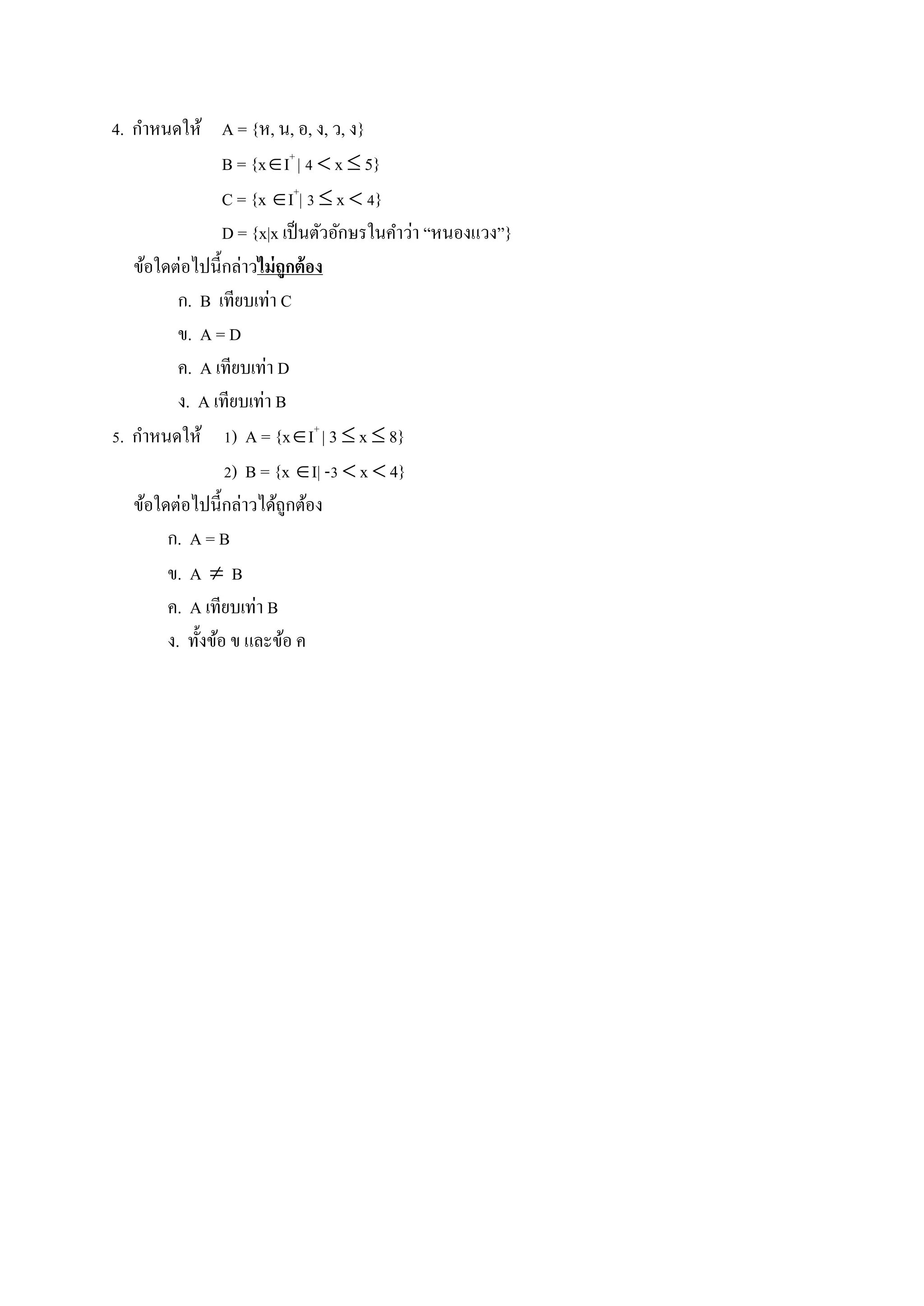 4. กาหนดให้ A = {ห, น, อ, ง, ว, ง}
B = {xI+
| 4  x  5}
C = {x I+
| 3  x  4}
D = {x|x เป็นตัวอักษรในคาว่า “หนองแวง”}
ข้อใดต่อไปนี้กล่าวไม่ถูกต้อง
ก. B เทียบเท่า C
ข. A = D
ค. A เทียบเท่า D
ง. A เทียบเท่า B
5. กาหนดให้ 1) A = {xI+
| 3  x  8}
2) B = {x I| -3  x  4}
ข้อใดต่อไปนี้กล่าวได้ถูกต้อง
ก. A = B
ข. A  B
ค. A เทียบเท่า B
ง. ทั้งข้อ ข และข้อ ค
 