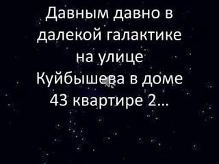 Давным давно в
далекой галактике
на улице
Куйбышева в доме
43 квартире 2…
 