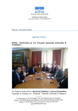 Πέμπτη, 10 Ιουλίου 2014
ΔΕΛΤΙΟ ΤΥΠΟΥ
ΘΕΜΑ: «Συνάντηση με τον Υπουργό Αγροτικής Ανάπτυξης &
Τροφίμων».
Την Τετάρτη 9 Ιουλίου 2014 ο Βουλευτής Καβάλας κ. Ιωάννης Πασχαλίδης
συμμετείχε σε σύσκεψη στο Υπουργείο Αγροτικής Ανάπτυξης & Τροφίμων,
 