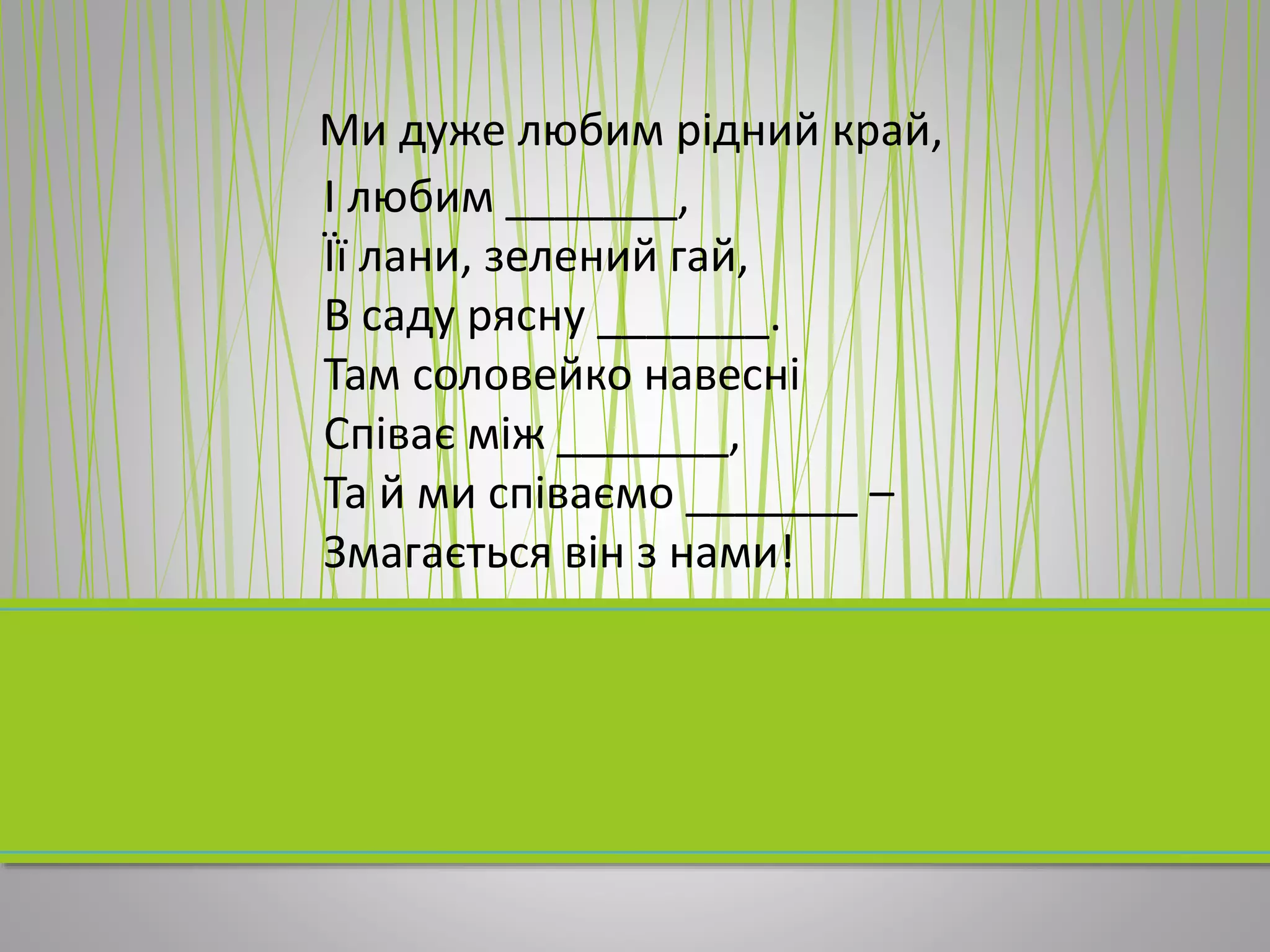 Ми дуже любим рідний край,
І любим _______,
Її лани, зелений гай,
В саду рясну _______.
Там соловейко навесні
Співає між _______,
Та й ми співаємо _______ –
Змагається він з нами!
 