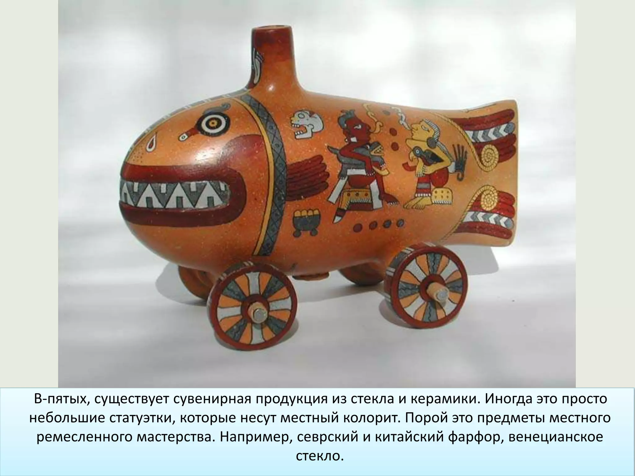 В-пятых, существует сувенирная продукция из стекла и керамики. Иногда это просто
небольшие статуэтки, которые несут местный колорит. Порой это предметы местного
ремесленного мастерства. Например, севрский и китайский фарфор, венецианское
стекло.
 