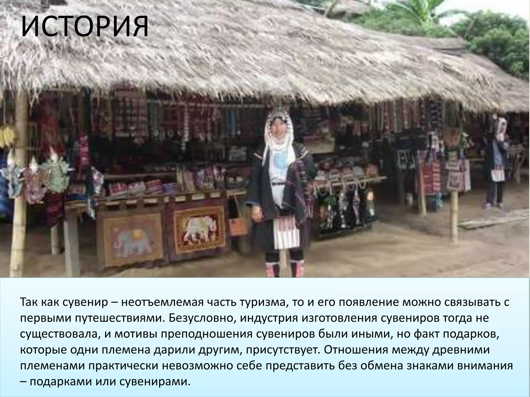 Так как сувенир – неотъемлемая часть туризма, то и его появление можно связывать с
первыми путешествиями. Безусловно, индустрия изготовления сувениров тогда не
существовала, и мотивы преподношения сувениров были иными, но факт подарков,
которые одни племена дарили другим, присутствует. Отношения между древними
племенами практически невозможно себе представить без обмена знаками внимания
– подарками или сувенирами.
ИСТОРИЯ
 