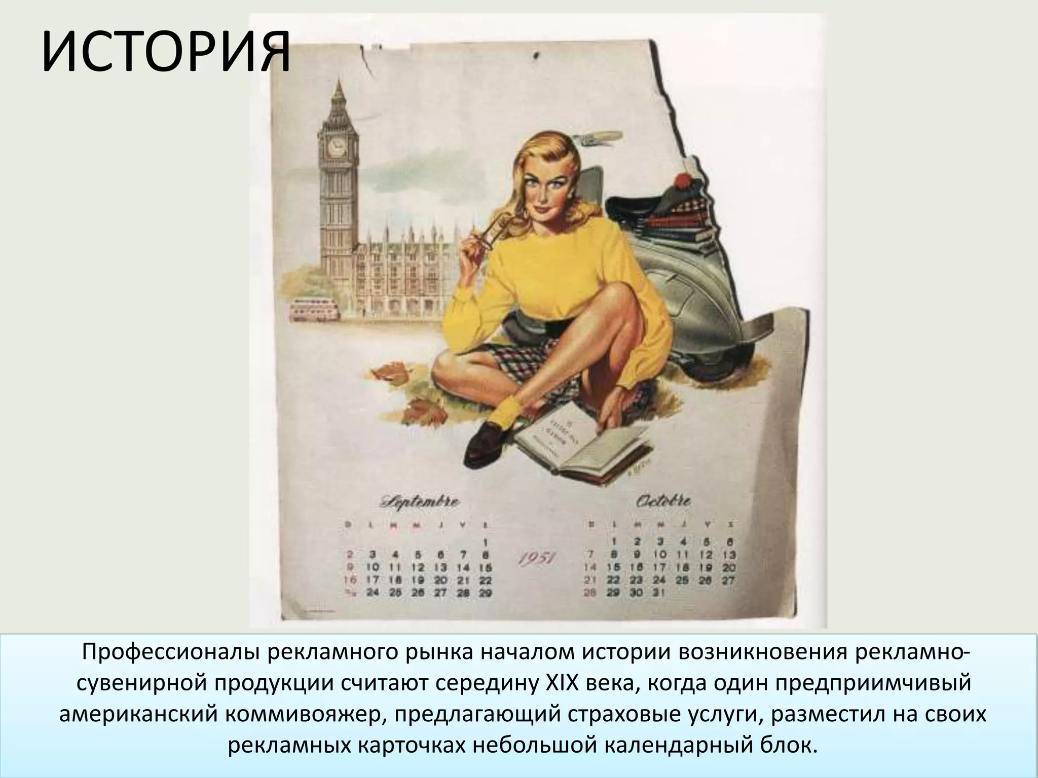 Профессионалы рекламного рынка началом истории возникновения рекламно-
сувенирной продукции считают середину XIX века, когда один предприимчивый
американский коммивояжер, предлагающий страховые услуги, разместил на своих
рекламных карточках небольшой календарный блок.
ИСТОРИЯ
 