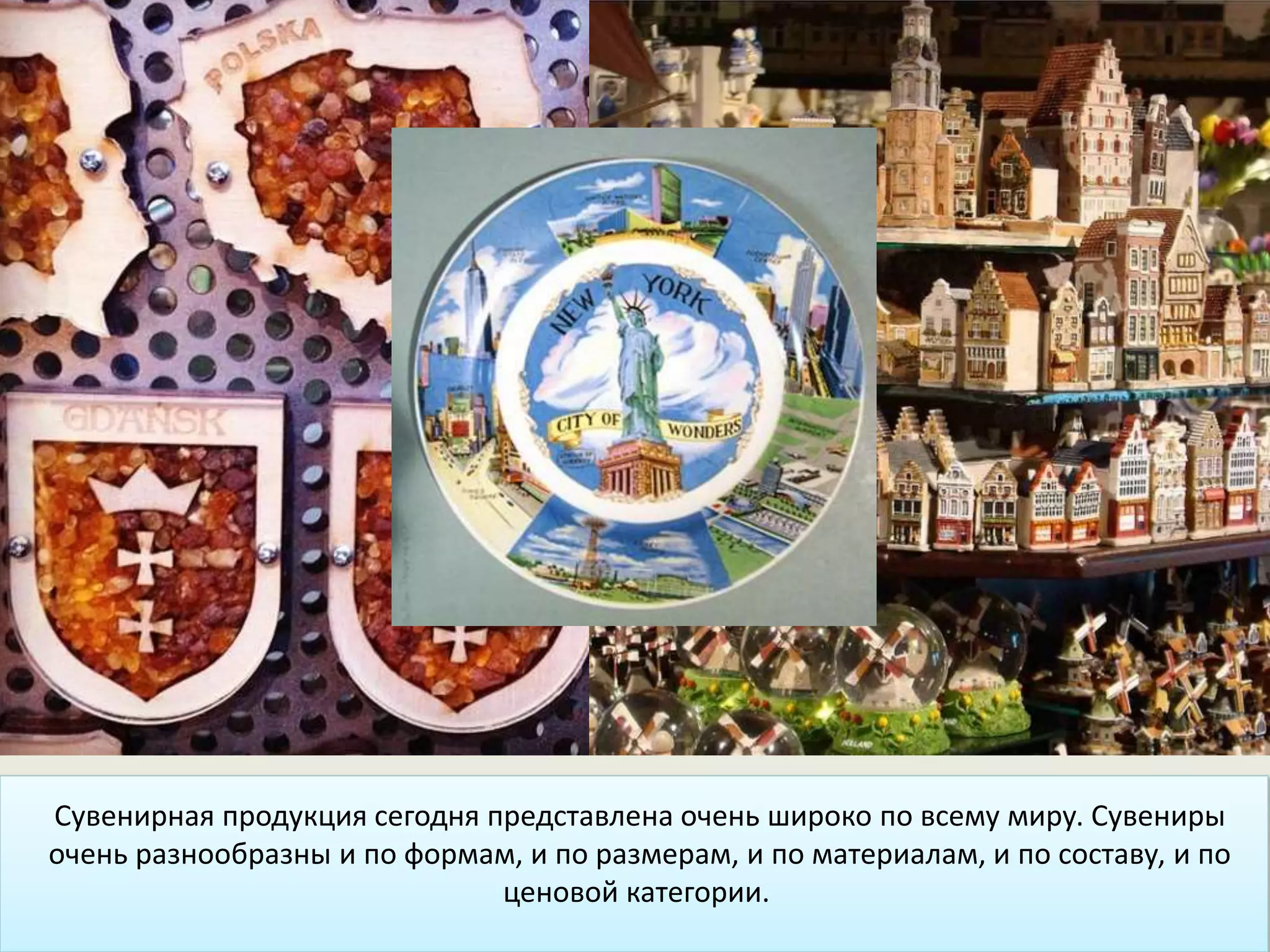 Сувенирная продукция сегодня представлена очень широко по всему миру. Сувениры
очень разнообразны и по формам, и по размерам, и по материалам, и по составу, и по
ценовой категории.
 