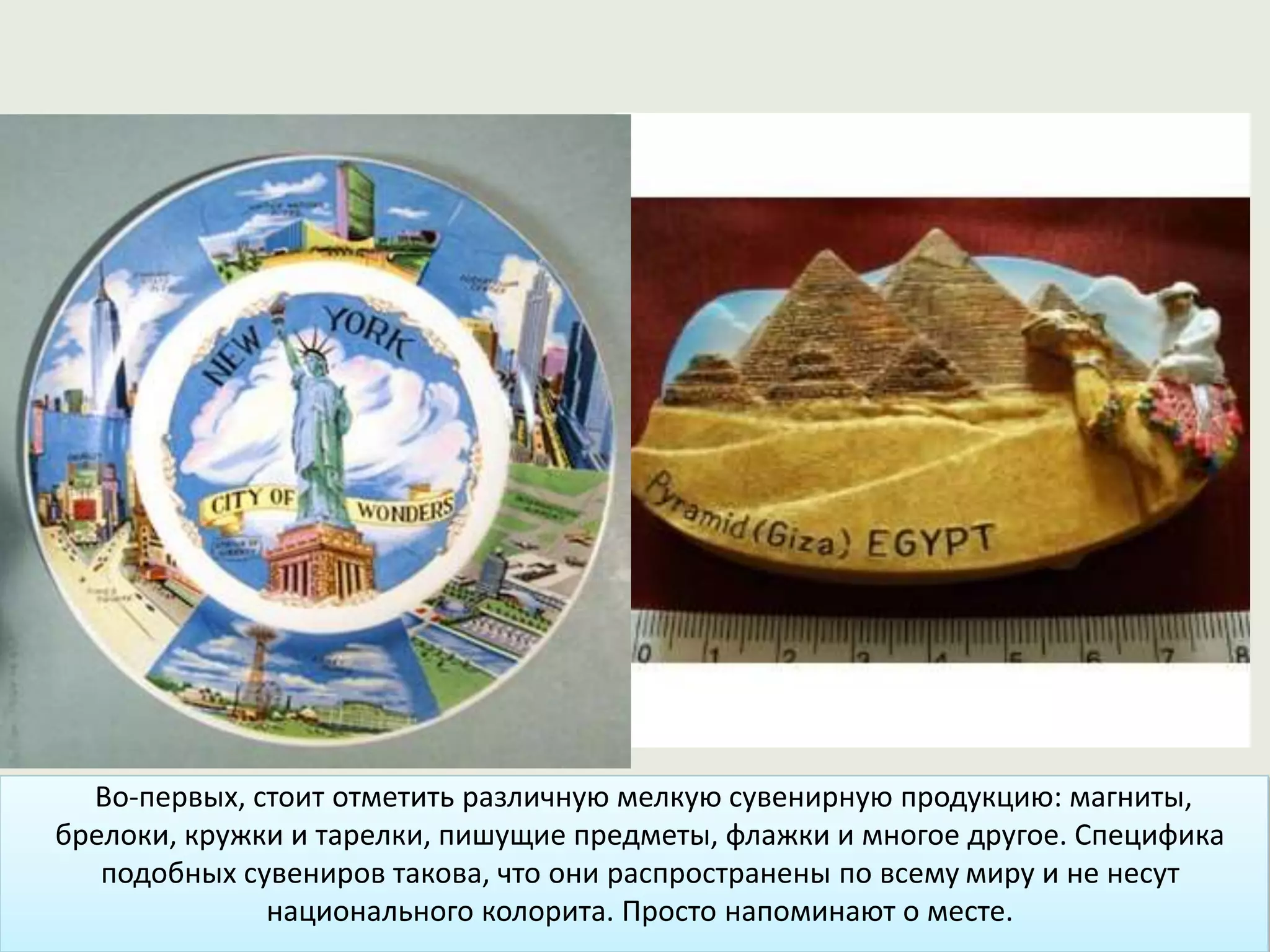 Во-первых, стоит отметить различную мелкую сувенирную продукцию: магниты,
брелоки, кружки и тарелки, пишущие предметы, флажки и многое другое. Специфика
подобных сувениров такова, что они распространены по всему миру и не несут
национального колорита. Просто напоминают о месте.
 