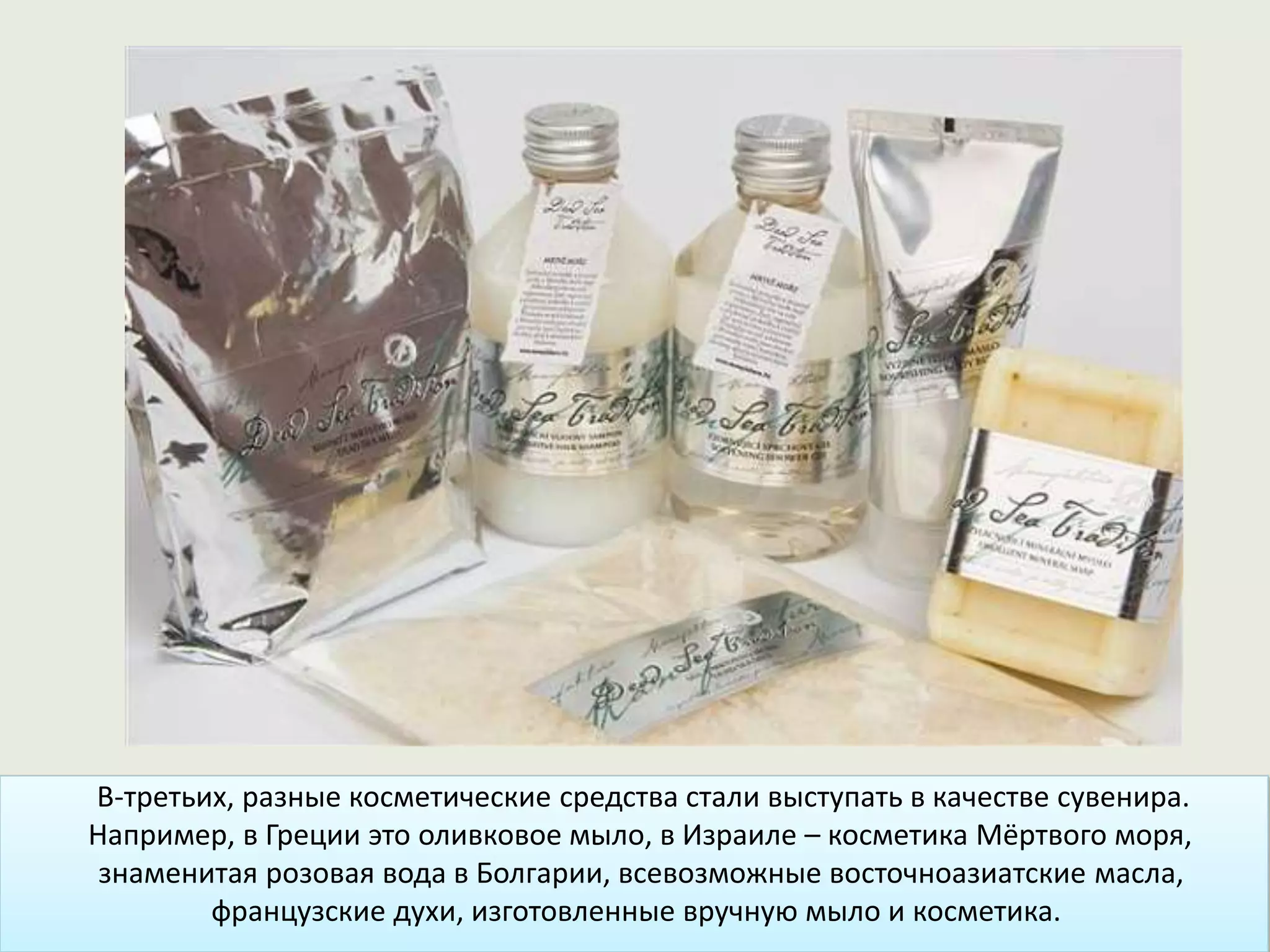 В-третьих, разные косметические средства стали выступать в качестве сувенира.
Например, в Греции это оливковое мыло, в Израиле – косметика Мёртвого моря,
знаменитая розовая вода в Болгарии, всевозможные восточноазиатские масла,
французские духи, изготовленные вручную мыло и косметика.
 
