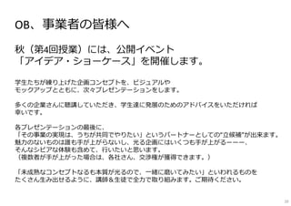 OB、事業者の皆様へ
秋（第4回授業）には、公開イベント
「アイデア・ショーケース」を開催します。
学⽣たちが練り上げた企画コンセプトを、ビジュアルや
モックアップとともに、次々プレゼンテーションをします。
多くの企業さんに聴講していただき、学⽣達に発展のためのアドバイスをいただければ
幸いです。
各プレゼンテーションの最後に、
「その事業の実現は、うちが共同でやりたい」というパートナーとしての“⽴候補”が出来ます。
魅⼒のないものは誰も⼿が上がらないし、光る企画にはいくつも⼿が上がるーーー、
そんなシビアな体験も含めて、⾏いたいと思います。
（複数者が⼿が上がった場合は、各社さん、交渉権が獲得できます。）
「未成熟なコンセプトなるも本質が光るので、⼀緒に磨いてみたい」といわれるものを
たくさん⽣み出せるように、講師＆⽣徒で全⼒で取り組みます。ご期待ください。
10
 