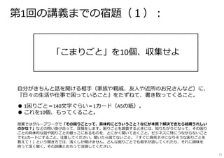 第1回の講義までの宿題（１）：
「こまりごと」を10個、収集せよ
⾃分がきちんと話を聞ける相⼿（家族や親戚、友⼈や近所のお兄さんなど）に、
『⽇々の⽣活や仕事で困っていること』をたずねて、書き取ってくること。
● 1困りごと＝140⽂字ぐらい＝1カード（A5の紙）。
● これを10個、もってくること。
授業ではグループワークで「その困りごとって、具体的にどういうこと？なにが本質？解決できたら結構うれしい
のかな？」などの問い掛け合って、深堀をします。困りごとを調査するときには、知りたがりになって、その困り
ごとの具体的な話や困りごとの根っこにあるものを、とにかく聞いておくこと。ビジネスに特につながらないこと
でも1カードにすること。注意してください。聞いたら捨てないこと。「すぐに商売ネタになりそうな困りごとを
教えて！」という聞き⽅では、浅くしか聞けません。どんな困りごとでも相⼿が話してくれたら、それに興味を
持って深く聞く。その訓練とおもって没頭してください。
11
 