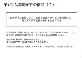 第1回の講義までの宿題（２）：
⾃分が「⼼底欲しい！」と思う商品・サービスを発想して、
そのアイデアを紙⼀枚にまとめてくる
⾃分が⽇常、不満に思っていること、あるいは、こうだったらいいのにな、と
思っている気持ちに気が付いて、それをとことん突き詰めてみる。
その不満の解決策、望みの具現化案として、
便利な道具やサービスを考案してみてください。
アイデアの表現⽅法は⾃由。アイデアを、A4の紙⼀枚に、まとめてくること。
12
 