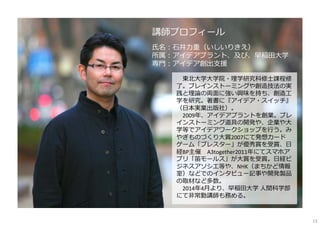 講師プロフィール
⽒名：⽯井⼒重（いしいりきえ）
所属：アイデアプラント、及び、早稲⽥⼤学
専⾨：アイデア創出⽀援
東北⼤学⼤学院・理学研究科修⼠課程修
了。ブレインストーミングや創造技法の実
践と理論の両⾯に強い興味を持ち、創造⼯
学を研究。著書に『アイデア・スイッチ』
（⽇本実業出版社）。
2009年、アイデアプラントを創業。ブレ
インストーミング道具の開発や、企業や⼤
学等でアイデアワークショップを⾏う。み
やぎものづくり⼤賞2007にて発想カード
ゲーム「ブレスター」が優秀賞を受賞、⽇
経BP主催 A3together2011年にてスマホア
プリ「笛モールス」が⼤賞を受賞。⽇経ビ
ジネスアソシエ等や、NHK（まちかど情報
室）などでのインタビュー記事や開発製品
の取材など多数。
2014年4⽉より、早稲⽥⼤学 ⼈間科学部
にて⾮常勤講師も務める。
13
 