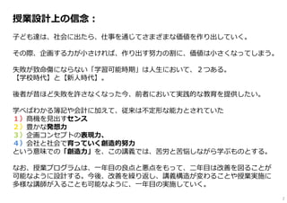 授業設計上の信念：
⼦ども達は、社会に出たら、仕事を通じてさまざまな価値を作り出していく。
その際、企画する⼒が⼩さければ、作り出す努⼒の割に、価値は⼩さくなってしまう。
失敗が致命傷にならない「学習可能時期」は⼈⽣において、２つある。
【学校時代】と【新⼈時代】。
後者が昔ほど失敗を許さなくなった今、前者において実践的な教育を提供したい。
学べばわかる簿記や会計に加えて、従来は不定形な能⼒とされていた
１）商機を⾒出すセンス
２）豊かな発想⼒
３）企画コンセプトの表現⼒、
４）会社と社会で育っていく創造的努⼒
という意味での「創造⼒」を、この講義では、苦労と苦悩しながら学ぶものとする。
なお、授業プログラムは、⼀年⽬の良点と悪点をもって、⼆年⽬は改善を図ることが
可能なように設計する。今後、改善を繰り返し、講義構造が変わることや授業実施に
多様な講師が⼊ることも可能なように、⼀年⽬の実施していく。
2
 