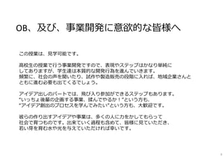 OB、及び、事業開発に意欲的な皆様へ
この授業は、⾒学可能です。
⾼校⽣の授業で⾏う事業開発ですので、表現やステップはかなり単純に
してありますが、学⽣達は本質的な開発⾏為を進んでいきます。
頻繁に、社会の声を聞いたり、試作や製造販売の段階に⼊れば、地域企業さんと
ともに進む必要も出てくるでしょう。
アイデア出しのパートでは、⾶び⼊り参加ができるステップもあります。
“いっちょ後輩の企画する事業、揉んでやるか！”という⽅も、
“アイデア創出のプロセスを学んでみたい”という⽅も、⼤歓迎です。
彼らの作り出すアイデアや事業は、多くの⼈に⼒をかしてもらって
社会で育つものです。出来ていく過程も含めて、皆様に⾒ていただき、
若い芽を育む⽔や光を与えていただければ幸いです。
9
 