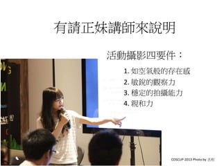 有請正妹講師來說明
活動攝影四要件：
1. 如空氣般的存在感
2. 敏銳的觀察力
3. 穩定的拍攝能力
4. 親和力
COSCUP 2013 Photo by 丞相
 