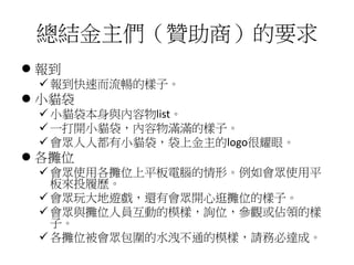總結金主們（贊助商）的要求
 報到
 報到快速而流暢的樣子。
 小貓袋
 小貓袋本身與內容物list。
 一打開小貓袋，內容物滿滿的樣子。
 會眾人人都有小貓袋，袋上金主的logo很耀眼。
 各攤位
 會眾使用各攤位上平板電腦的情形。例如會眾使用平
板來投履歷。
 會眾玩大地遊戲，還有會眾開心逛攤位的樣子。
 會眾與攤位人員互動的模樣，詢位，參觀或佔領的樣
子。
 各攤位被會眾包圍的水洩不通的模樣，請務必達成。
 