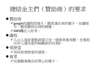 總結金主們（贊助商）的要求
 贊助商
google的議程很強大，聽眾滿出來的樣子，在議程
中，聽眾聽到出神的模樣。
AWS攤位人好多。
 議程
人山人海是重點就算只有一個會眾進來聽，也要拍
出有人滿為患的fu(艱鉅的任務)。
 領便當
高科技領便當的過程。
 會眾
玩遊戲拿贈品好開心的樣子。
 