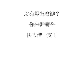 沒有燈怎麼辦？
你來幹嘛？
快去借一支！
 