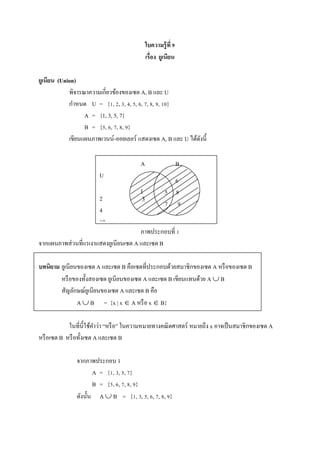 ใบความรู้ที่ 9
เรื่อง ยูเนียน
ยูเนียน (Union)
พิจารณาความเกี่ยวข้องของเซต A, B และ U
กาหนด U = {1, 2, 3, 4, 5, 6, 7, 8, 9, 10}
A = {1, 3, 5, 7}
B = {5, 6, 7, 8, 9}
เขียนแผนภาพเวนน์-ออยเลอร์ แสดงเซต A, B และ U ได้ดังนี้
ภาพประกอบที่ 1
จากแผนภาพส่วนที่แรเงาแสดงยูเนียนเซต A และเซต B
บทนิยาม ยูเนียนของเซต A และเซต B คือเซตที่ประกอบด้วยสมาชิกของเซต A หรือของเซต B
หรือของทั้งสองเซต ยูเนียนของเซต A และเซต B เขียนแทนด้วย A  B
สัญลักษณ์ยูเนียนของเซต A และเซต B คือ
A  B = {x | x  A หรือ x  B}
ในที่นี้ใช้คาว่า “หรือ” ในความหมายทางคณิตศาสตร์ หมายถึง x อาจเป็นสมาชิกของเซต A
หรือเซต B หรือทั้งเซต A และเซต B
จากภาพประกอบ 1
A = {1, 3, 5, 7}
B = {5, 6, 7, 8, 9}
ดังนั้น A  B = {1, 3, 5, 6, 7, 8, 9}
A B
U
B
2
4
10
1
3
6
5 8
7 9
 
