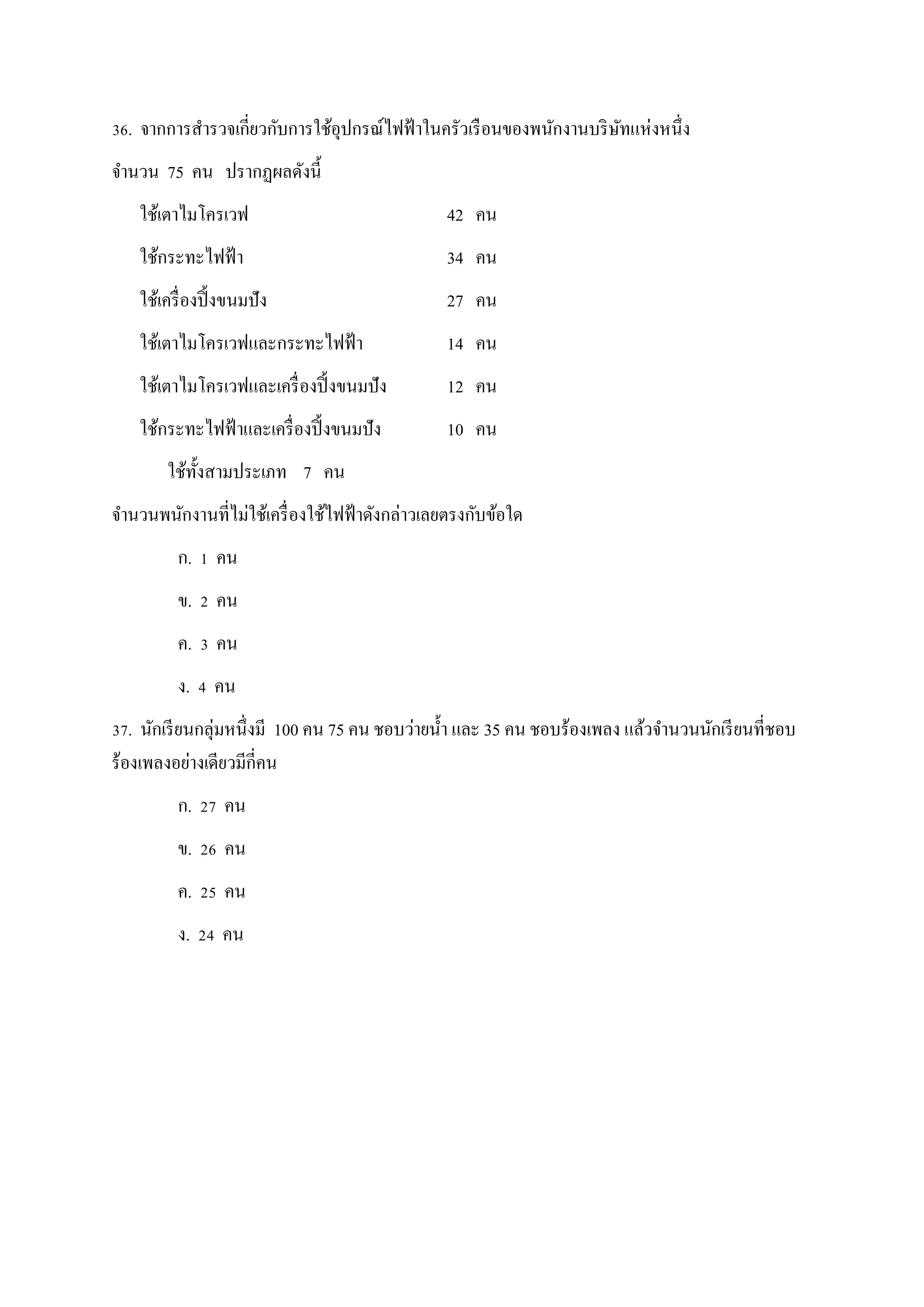 36. จากการสารวจเกี่ยวกับการใช้อุปกรณ์ไฟฟ้าในครัวเรือนของพนักงานบริษัทแห่งหนึ่ง
จานวน 75 คน ปรากฏผลดังนี้
ใช้เตาไมโครเวฟ 42 คน
ใช้กระทะไฟฟ้า 34 คน
ใช้เครื่องปิ้งขนมปัง 27 คน
ใช้เตาไมโครเวฟและกระทะไฟฟ้า 14 คน
ใช้เตาไมโครเวฟและเครื่องปิ้งขนมปัง 12 คน
ใช้กระทะไฟฟ้าและเครื่องปิ้งขนมปัง 10 คน
ใช้ทั้งสามประเภท 7 คน
จานวนพนักงานที่ไม่ใช้เครื่องใช้ไฟฟ้าดังกล่าวเลยตรงกับข้อใด
ก. 1 คน
ข. 2 คน
ค. 3 คน
ง. 4 คน
37. นักเรียนกลุ่มหนึ่งมี 100 คน 75 คน ชอบว่ายน้า และ 35 คน ชอบร้องเพลง แล้วจานวนนักเรียนที่ชอบ
ร้องเพลงอย่างเดียวมีกี่คน
ก. 27 คน
ข. 26 คน
ค. 25 คน
ง. 24 คน
 
