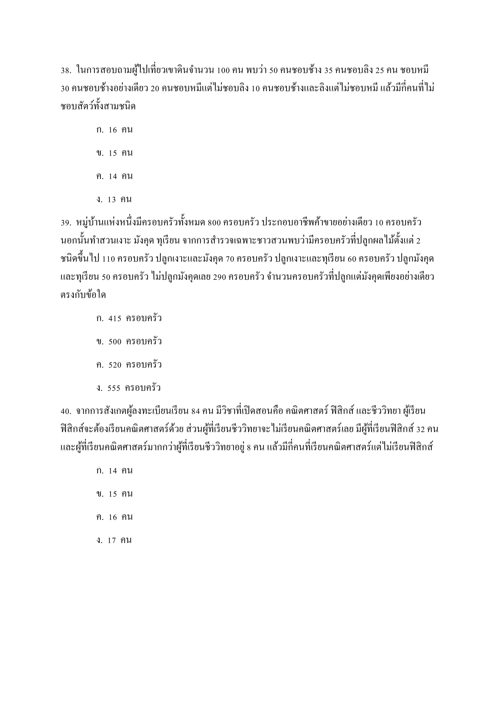 38. ในการสอบถามผู้ไปเที่ยวเขาดินจานวน 100 คน พบว่า 50 คนชอบช้าง 35 คนชอบลิง 25 คน ชอบหมี
30 คนชอบช้างอย่างเดียว 20 คนชอบหมีแต่ไม่ชอบลิง 10 คนชอบช้างและลิงแต่ไม่ชอบหมี แล้วมีกี่คนที่ไม่
ชอบสัตว์ทั้งสามชนิด
ก. 16 คน
ข. 15 คน
ค. 14 คน
ง. 13 คน
39. หมู่บ้านแห่งหนึ่งมีครอบครัวทั้งหมด 800 ครอบครัว ประกอบอาชีพค้าขายอย่างเดียว 10 ครอบครัว
นอกนั้นทาสวนเงาะ มังคุด ทุเรียน จากการสารวจเฉพาะชาวสวนพบว่ามีครอบครัวที่ปลูกผลไม้ตั้งแต่ 2
ชนิดขึ้นไป 110 ครอบครัว ปลูกเงาะและมังคุด 70 ครอบครัว ปลูกเงาะและทุเรียน 60 ครอบครัว ปลูกมังคุด
และทุเรียน 50 ครอบครัว ไม่ปลูกมังคุดเลย 290 ครอบครัว จานวนครอบครัวที่ปลูกแต่มังคุดเพียงอย่างเดียว
ตรงกับข้อใด
ก. 415 ครอบครัว
ข. 500 ครอบครัว
ค. 520 ครอบครัว
ง. 555 ครอบครัว
40. จากการสังเกตผู้ลงทะเบียนเรียน 84 คน มีวิชาที่เปิดสอนคือ คณิตศาสตร์ ฟิสิกส์ และชีววิทยา ผู้เรียน
ฟิสิกส์จะต้องเรียนคณิตศาสตร์ด้วย ส่วนผู้ที่เรียนชีววิทยาจะไม่เรียนคณิตศาสตร์เลย มีผู้ที่เรียนฟิสิกส์ 32 คน
และผู้ที่เรียนคณิตศาสตร์มากกว่าผู้ที่เรียนชีววิทยาอยู่ 8 คน แล้วมีกี่คนที่เรียนคณิตศาสตร์แต่ไม่เรียนฟิสิกส์
ก. 14 คน
ข. 15 คน
ค. 16 คน
ง. 17 คน
 
