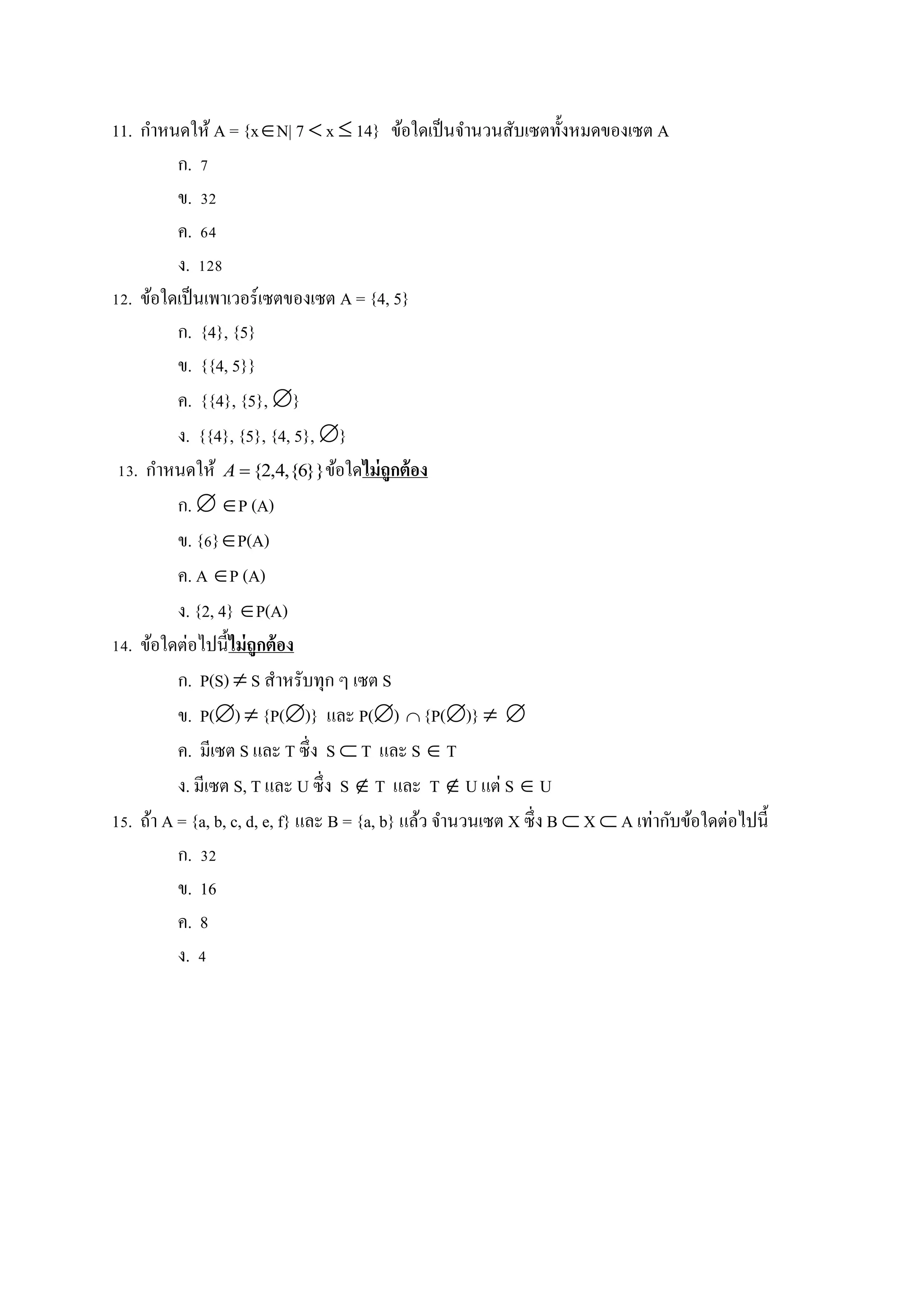 11. กาหนดให้ A = {xN| 7  x  14} ข้อใดเป็นจานวนสับเซตทั้งหมดของเซต A
ก. 7
ข. 32
ค. 64
ง. 128
12. ข้อใดเป็นเพาเวอร์เซตของเซต A = {4, 5}
ก. {4}, {5}
ข. {{4, 5}}
ค. {{4}, {5}, }
ง. {{4}, {5}, {4, 5}, }
13. กาหนดให้ }}6{,4,2{A ข้อใดไม่ถูกต้อง
ก.  P (A)
ข. {6}P(A)
ค. A P (A)
ง. {2, 4} P(A)
14. ข้อใดต่อไปนี้ไม่ถูกต้อง
ก. P(S)  S สาหรับทุก ๆ เซต S
ข. P()  {P()} และ P()  {P()}  
ค. มีเซต S และ T ซึ่ง S  T และ S  T
ง. มีเซต S, T และ U ซึ่ง S  T และ T  U แต่ S  U
15. ถ้า A = {a, b, c, d, e, f} และ B = {a, b} แล้ว จานวนเซต X ซึ่ง B  X  A เท่ากับข้อใดต่อไปนี้
ก. 32
ข. 16
ค. 8
ง. 4
 