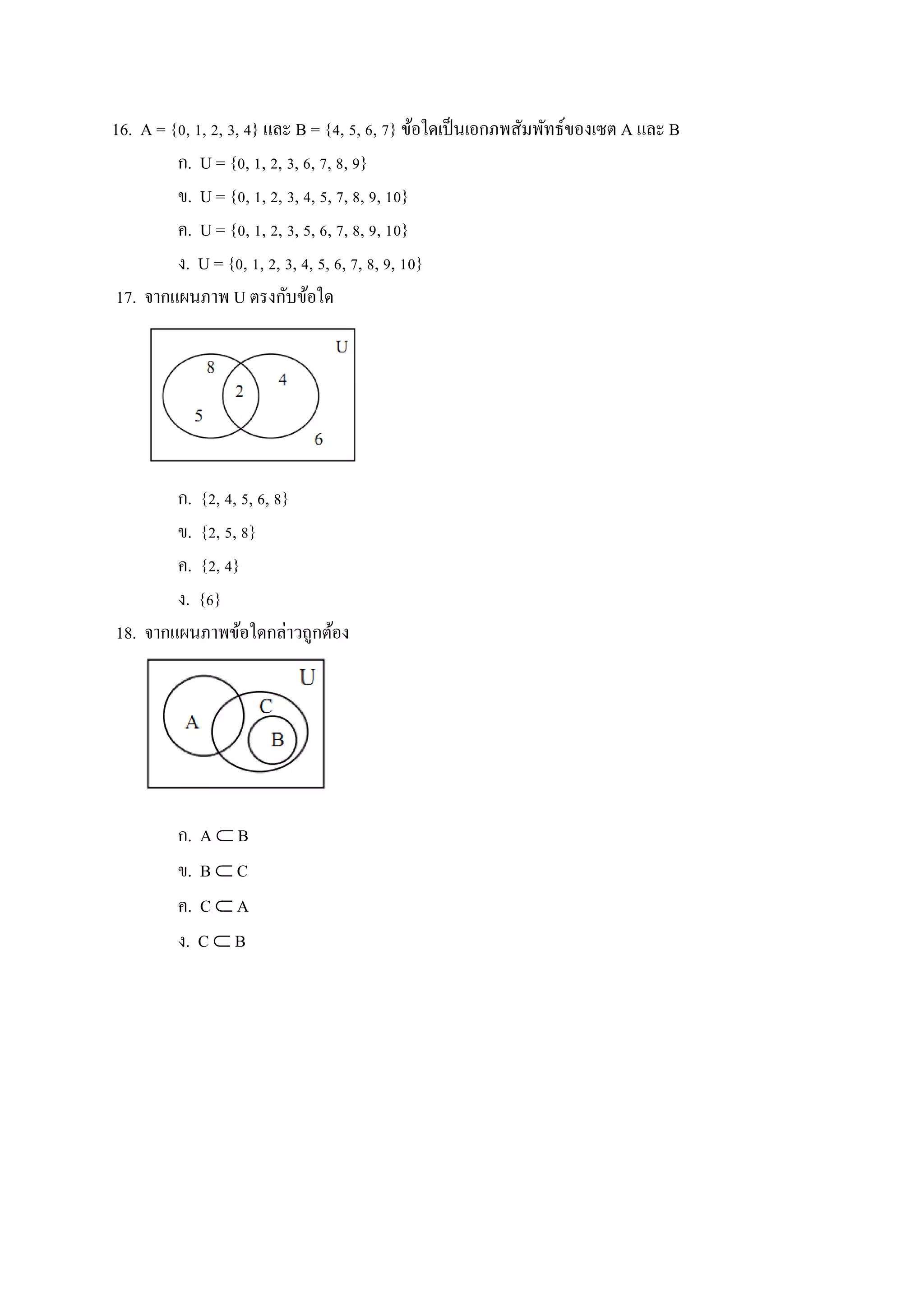16. A = {0, 1, 2, 3, 4} และ B = {4, 5, 6, 7} ข้อใดเป็นเอกภพสัมพัทธ์ของเซต A และ B
ก. U = {0, 1, 2, 3, 6, 7, 8, 9}
ข. U = {0, 1, 2, 3, 4, 5, 7, 8, 9, 10}
ค. U = {0, 1, 2, 3, 5, 6, 7, 8, 9, 10}
ง. U = {0, 1, 2, 3, 4, 5, 6, 7, 8, 9, 10}
17. จากแผนภาพ U ตรงกับข้อใด
ก. {2, 4, 5, 6, 8}
ข. {2, 5, 8}
ค. {2, 4}
ง. {6}
18. จากแผนภาพข้อใดกล่าวถูกต้อง
ก. A  B
ข. B  C
ค. C  A
ง. C  B
 