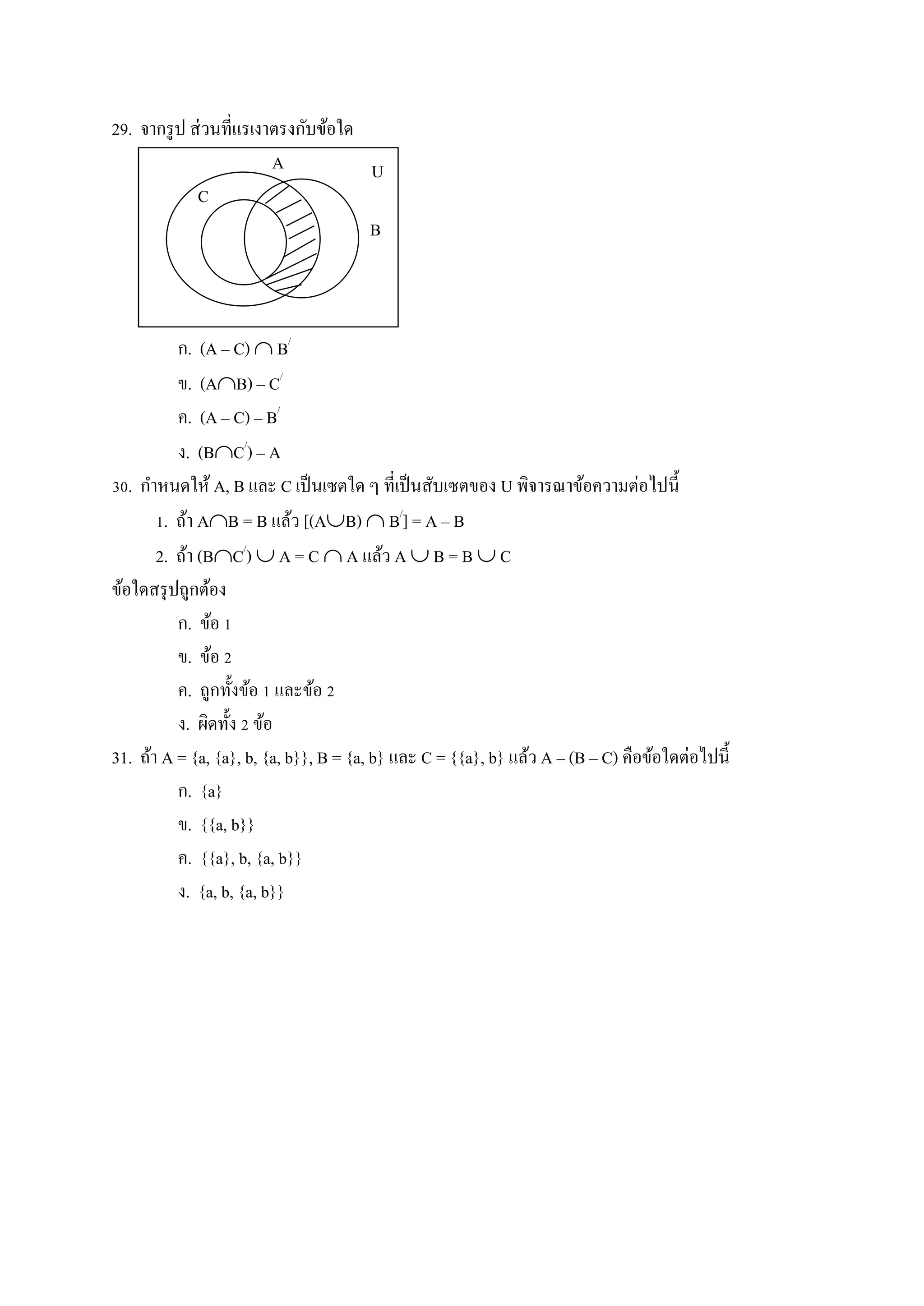 29. จากรูป ส่วนที่แรเงาตรงกับข้อใด
A
C
B
ก. (A – C)  B/
ข. (AB) – C/
ค. (A – C) – B/
ง. (BC/
) – A
30. กาหนดให้ A, B และ C เป็นเซตใด ๆ ที่เป็นสับเซตของ U พิจารณาข้อความต่อไปนี้
1. ถ้า AB = B แล้ว [(AB)  B/
] = A – B
2. ถ้า (BC/
)  A = C  A แล้ว A  B = B  C
ข้อใดสรุปถูกต้อง
ก. ข้อ 1
ข. ข้อ 2
ค. ถูกทั้งข้อ 1 และข้อ 2
ง. ผิดทั้ง 2 ข้อ
31. ถ้า A = {a, {a}, b, {a, b}}, B = {a, b} และ C = {{a}, b} แล้ว A – (B – C) คือข้อใดต่อไปนี้
ก. {a}
ข. {{a, b}}
ค. {{a}, b, {a, b}}
ง. {a, b, {a, b}}
U
 