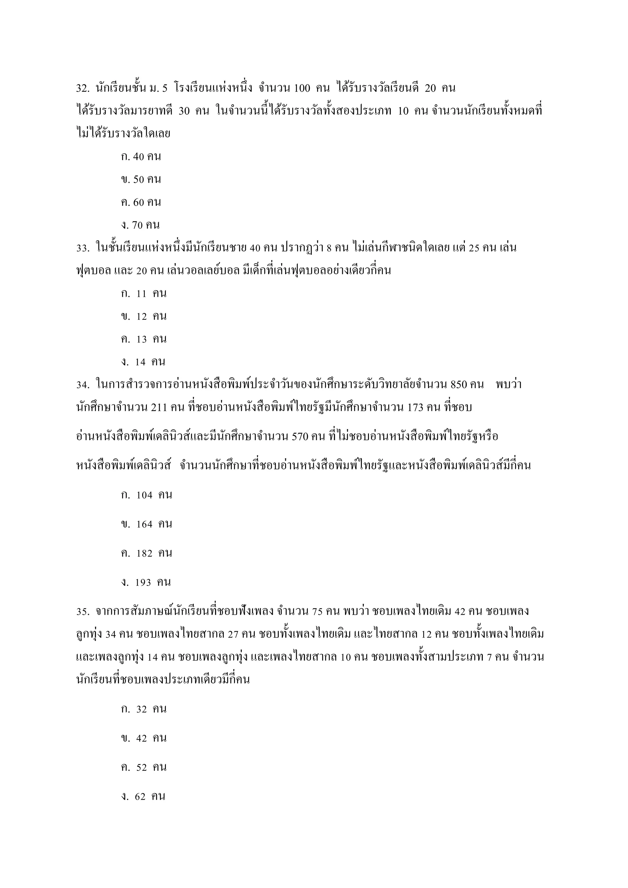 32. นักเรียนชั้น ม. 5 โรงเรียนแห่งหนึ่ง จานวน 100 คน ได้รับรางวัลเรียนดี 20 คน
ได้รับรางวัลมารยาทดี 30 คน ในจานวนนี้ได้รับรางวัลทั้งสองประเภท 10 คน จานวนนักเรียนทั้งหมดที่
ไม่ได้รับรางวัลใดเลย
ก. 40 คน
ข. 50 คน
ค. 60 คน
ง. 70 คน
33. ในชั้นเรียนแห่งหนึ่งมีนักเรียนชาย 40 คน ปรากฏว่า 8 คน ไม่เล่นกีฬาชนิดใดเลย แต่ 25 คน เล่น
ฟุตบอล และ 20 คน เล่นวอลเลย์บอล มีเด็กที่เล่นฟุตบอลอย่างเดียวกี่คน
ก. 11 คน
ข. 12 คน
ค. 13 คน
ง. 14 คน
34. ในการสารวจการอ่านหนังสือพิมพ์ประจาวันของนักศึกษาระดับวิทยาลัยจานวน 850 คน พบว่า
นักศึกษาจานวน 211 คน ที่ชอบอ่านหนังสือพิมพ์ไทยรัฐมีนักศึกษาจานวน 173 คน ที่ชอบ
อ่านหนังสือพิมพ์เดลินิวส์และมีนักศึกษาจานวน 570 คน ที่ไม่ชอบอ่านหนังสือพิมพ์ไทยรัฐหรือ
หนังสือพิมพ์เดลินิวส์ จานวนนักศึกษาที่ชอบอ่านหนังสือพิมพ์ไทยรัฐและหนังสือพิมพ์เดลินิวส์มีกี่คน
ก. 104 คน
ข. 164 คน
ค. 182 คน
ง. 193 คน
35. จากการสัมภาษณ์นักเรียนที่ชอบฟังเพลง จานวน 75 คน พบว่า ชอบเพลงไทยเดิม 42 คน ชอบเพลง
ลูกทุ่ง 34 คน ชอบเพลงไทยสากล 27 คน ชอบทั้งเพลงไทยเดิม และไทยสากล 12 คน ชอบทั้งเพลงไทยเดิม
และเพลงลูกทุ่ง 14 คน ชอบเพลงลูกทุ่ง และเพลงไทยสากล 10 คน ชอบเพลงทั้งสามประเภท 7 คน จานวน
นักเรียนที่ชอบเพลงประเภทเดียวมีกี่คน
ก. 32 คน
ข. 42 คน
ค. 52 คน
ง. 62 คน
 