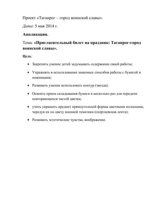 Проект «Таганрог – город воинской славы».
Дата: 5 мая 2014 г.
Аппликация.
Тема: «Пригласительный билет на праздник: Таганрог-город
воинской славы».
Цель:
• Закрепить умение детей задумывать содержание своей работы;
• Упражнять в использовании знакомых способов работы с бумагой и
ножницами;
• Развивать умение использовать контур (звезда);
• Освоить прием складывания бумаги в несколько раз для передачи
повторяющихся частей цветка;
• учить украшать предмет прямоугольной формы цветными полосками,
чередуя их по цвету военной тематики (георгиевская лента);
• Развивать эстетические чувства, воображение.
 