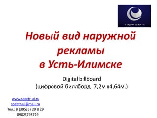 Новый вид наружной
рекламы
в Усть-Илимске
Digital billboard
(цифровой биллборд 7,2м.х4,64м.)
www.spectr-ui.ru
spectr-ui@mail.ru
Тел.: 8 (39535) 29 8 29
89025793729
 