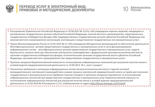 10
ПЕРЕВОД УСЛУГ В ЭЛЕКТРОННЫЙ ВИД:
ПРАВОВЫЕ И МЕТОДИЧЕСКИЕ ДОКУМЕНТЫ
 Распоряжение Правительства Российской Федерации от 29.06.2012 № 1123-р «Об утверждении перечня сведений, находящихся в
распоряжении государственных органов субъектов Российской Федерации, органов местного самоуправления, территориальных
государственных внебюджетных фондов либо подведомственных государственным органам субъектов Российской Федерации или
органам местного самоуправления организаций, участвующих в предоставлении государственных или муниципальных услуг»
 Приказ Минэкономразвития России от 22.01.2014 № 21 «Об утверждении Методических рекомендаций по обеспечению деятельности
Многофункциональных центров предоставления государственных и муниципальных услуг в части функционирования
информационных систем многофункциональных центров предоставления государственных и муниципальных услуг, средств
безопасности, каналов связи для обеспечения электронного взаимодействия с федеральными органами исполнительной власти,
органами государственных внебюджетных фондов, исполнительными органами государственной власти субъектов Российской
Федерации, органами местного самоуправления при предоставлении государственных и муниципальных услуг».
 Протокол заседания Правительственной комиссии по использованию информационных технологий для улучшения качества жизни и
условий ведения предпринимательской деятельности от 19.09.2013. № 1, пункт 3 раздел I
 Технические требования к интеграции информационных систем органов исполнительной власти с единой системой
межведомственного электронного взаимодействия в рамках процесса электронной предварительной записи на приём для получения
государственных и муниципальных услуг (одобрены пунктом 4 раздела 3 протокола заседания подкомиссии по использованию
информационных технологий при предоставлении государственных и муниципальных услуг Правительственной комиссии по
использованию информационных технологий для улучшения качества жизни и условий ведения предпринимательской
деятельности от 25.03.2014 № 97пр (версия 1.2.12, опубликованная по адресу http://forum.minsvyaz.ru/275.html)
 