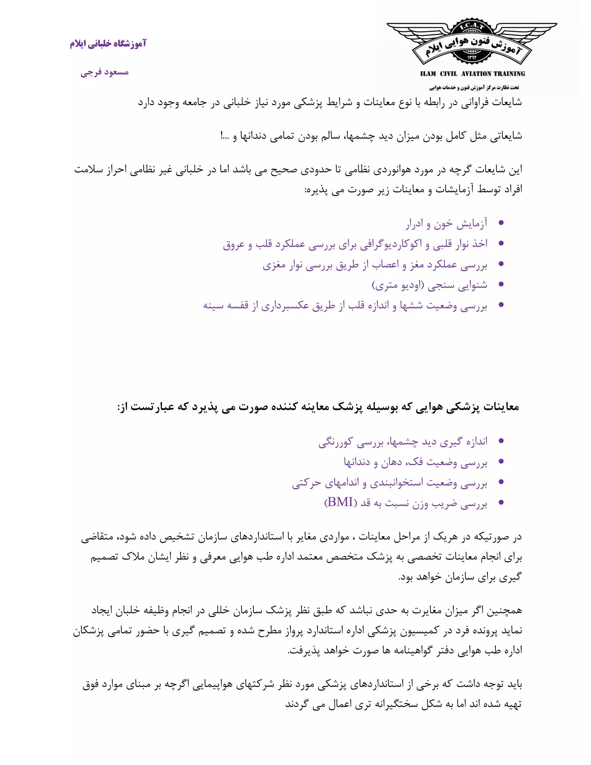 ‫ایالم‬ ‫خلبانی‬ ‫آموزشگاه‬
‫فرجی‬ ‫مسعود‬
‫وجود‬ ‫جامعه‬ ‫در‬ ‫خلبانی‬ ‫نیاز‬ ‫مورد‬ ‫پزشکی‬ ‫شرایط‬ ‫و‬ ‫معاینات‬ ‫نوع‬ ‫با‬ ‫رابطه‬ ‫در‬ ‫فراوانی‬ ‫شایعات‬‫دارد‬
‫شایعاتی‬‫مثل‬‫کامل‬‫بودن‬‫میزان‬‫دید‬،‫چشمها‬‫سالم‬‫بودن‬‫تمامی‬‫دندانها‬‫و‬!...
‫صحیح‬ ‫حدودی‬ ‫تا‬ ‫نظامی‬ ‫هوانوردی‬ ‫مورد‬ ‫در‬ ‫گرچه‬ ‫شایعات‬ ‫این‬‫باشد‬ ‫می‬‫سالمت‬ ‫احراز‬ ‫نظامی‬ ‫غیر‬ ‫خلبانی‬ ‫در‬ ‫اما‬
‫آزما‬ ‫توسط‬ ‫افراد‬‫ی‬:‫پذیره‬ ‫می‬ ‫صورت‬ ‫زیر‬ ‫معاینات‬ ‫و‬ ‫شات‬
‫ادرار‬ ‫و‬ ‫خون‬ ‫آزمایش‬
‫اکوکارد‬ ‫و‬ ‫قلبی‬ ‫نوار‬ ‫اخذ‬‫عروق‬ ‫و‬ ‫قلب‬ ‫عملکرد‬ ‫بررسی‬ ‫برای‬ ‫یوگرافی‬
‫مغزی‬ ‫نوار‬ ‫بررسی‬ ‫طریق‬ ‫از‬ ‫اعصاب‬ ‫و‬ ‫مغز‬ ‫عملکرد‬ ‫بررسی‬
)‫متری‬ ‫(اودیو‬ ‫سنجی‬ ‫شنوایی‬
‫سینه‬ ‫قفسه‬ ‫از‬ ‫عکسبرداری‬ ‫طریق‬ ‫از‬ ‫قلب‬ ‫اندازه‬ ‫و‬ ‫ششها‬ ‫وضعیت‬ ‫بررسی‬
‫پذیر‬ ‫می‬ ‫صورت‬ ‫کننده‬ ‫معاینه‬ ‫پزشک‬ ‫بوسیله‬ ‫که‬ ‫هوایی‬ ‫پزشکی‬ ‫معاینات‬‫از‬ ‫عبارتست‬ ‫که‬ ‫د‬:
‫کوررنگی‬ ‫بررسی‬ ،‫چشمها‬ ‫دید‬ ‫گیری‬ ‫اندازه‬
‫دندانها‬ ‫و‬ ‫دهان‬ ،‫فک‬ ‫وضعیت‬ ‫بررسی‬
‫حرکتی‬ ‫اندامهای‬ ‫و‬ ‫استخوانبندی‬ ‫وضعیت‬ ‫بررسی‬
( ‫قد‬ ‫به‬ ‫نسبت‬ ‫وزن‬ ‫ضریب‬ ‫بررسی‬BMI)
‫داده‬ ‫تشخیص‬ ‫سازمان‬ ‫استانداردهای‬ ‫با‬ ‫مغایر‬ ‫مواردی‬ ، ‫معاینات‬ ‫مراحل‬ ‫از‬ ‫هریک‬ ‫در‬ ‫صورتیکه‬ ‫در‬‫شود‬‫متقاضی‬ ،
‫معا‬ ‫انجام‬ ‫برای‬‫معرفی‬ ‫هوایی‬ ‫طب‬ ‫اداره‬ ‫معتمد‬ ‫متخصص‬ ‫پزشک‬ ‫به‬ ‫تخصصی‬ ‫ینات‬‫تصمیم‬ ‫مالک‬ ‫ایشان‬ ‫نظر‬ ‫و‬
.‫بود‬ ‫خواهد‬ ‫سازمان‬ ‫برای‬ ‫گیری‬
‫همچنین‬‫اگر‬‫میزان‬‫مغایرت‬‫به‬‫حدی‬‫نباشد‬‫که‬‫طبق‬‫نظر‬‫پزشک‬‫سازمان‬‫خللی‬‫در‬‫انجام‬‫وظیفه‬‫خلبان‬‫ایجاد‬
‫نماید‬‫پرونده‬‫فرد‬‫در‬‫کمیسیون‬‫پزشکی‬‫اداره‬‫استاندارد‬‫پرواز‬‫مط‬‫پزشکان‬ ‫تمامی‬ ‫حضور‬ ‫با‬ ‫گیری‬ ‫تصمیم‬ ‫و‬ ‫شده‬ ‫رح‬
.‫پذیرفت‬ ‫خواهد‬ ‫صورت‬ ‫ها‬ ‫گواهینامه‬ ‫دفتر‬ ‫هوایی‬ ‫طب‬ ‫اداره‬
‫باید‬‫داشت‬ ‫توجه‬‫فوق‬ ‫موارد‬ ‫مبنای‬ ‫بر‬ ‫اگرچه‬ ‫هواپیمایی‬ ‫شرکتهای‬ ‫نظر‬ ‫مورد‬ ‫پزشکی‬ ‫استانداردهای‬ ‫از‬ ‫برخی‬ ‫که‬
‫اعمال‬ ‫تری‬ ‫سختگیرانه‬ ‫شکل‬ ‫به‬ ‫اما‬ ‫اند‬ ‫شده‬ ‫تهیه‬‫گردند‬ ‫می‬
 