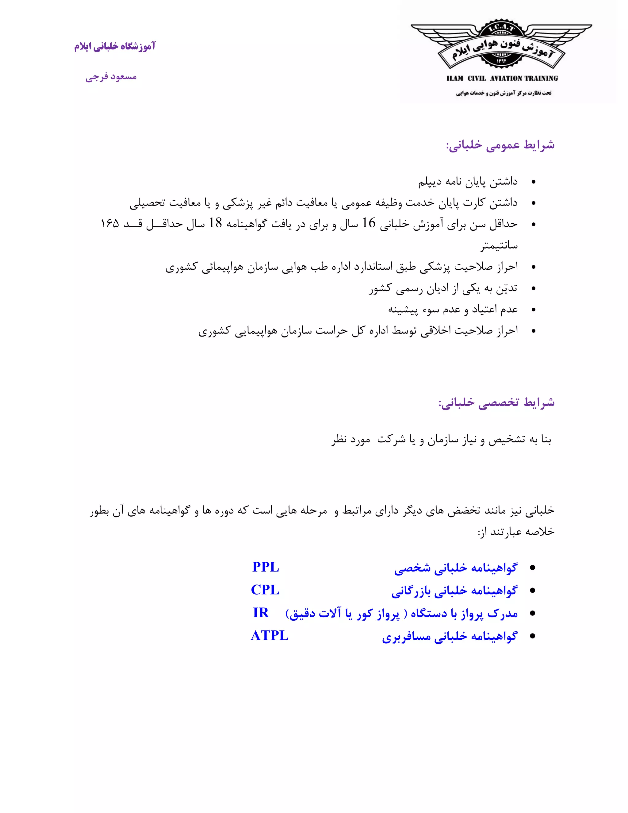 ‫ایالم‬ ‫خلبانی‬ ‫آموزشگاه‬
‫فرجی‬ ‫مسعود‬
‫عمومی‬ ‫شرایط‬‫خلبانی‬:
‫دیپلم‬ ‫نامه‬ ‫پایان‬ ‫داشتن‬
‫تحصیلی‬ ‫معافیت‬ ‫یا‬ ‫و‬ ‫پزشکی‬ ‫غیر‬ ‫دائم‬ ‫معافیت‬ ‫یا‬ ‫عمومی‬ ‫وظیفه‬ ‫خدمت‬ ‫پایان‬ ‫کارت‬ ‫داشتن‬
‫خلبانی‬ ‫آموزش‬ ‫برای‬ ‫سن‬ ‫حداقل‬61‫گواهینامه‬ ‫یافت‬ ‫در‬ ‫برای‬ ‫و‬ ‫سال‬61‫قــد‬ ‫حداقــل‬ ‫سال‬٥٦١
‫سانتیمتر‬
‫کشوری‬ ‫هواپیمائی‬ ‫سازمان‬ ‫هوایی‬ ‫طب‬ ‫اداره‬ ‫استاندارد‬ ‫طبق‬ ‫پزشکی‬ ‫صالحیت‬ ‫احراز‬
‫کشور‬ ‫رسمی‬ ‫ادیان‬ ‫از‬ ‫یکی‬ ‫به‬ ‫ّن‬‫ی‬‫تد‬
‫پیشینه‬ ‫سوء‬ ‫عدم‬ ‫و‬ ‫اعتیاد‬ ‫عدم‬
‫کل‬ ‫اداره‬ ‫توسط‬ ‫اخالقی‬ ‫صالحیت‬ ‫احراز‬‫کشوری‬ ‫هواپیمایی‬ ‫سازمان‬ ‫حراست‬
‫شرایط‬‫تخصصی‬‫خلبانی‬:
‫تشخ‬ ‫به‬ ‫بنا‬‫نظر‬ ‫مورد‬ ‫شرکت‬ ‫یا‬ ‫و‬ ‫سازمان‬ ‫نیاز‬ ‫و‬ ‫یص‬
‫خلبانی‬‫دیگر‬ ‫های‬ ‫تخضض‬ ‫مانند‬ ‫نیز‬‫و‬ ‫مراتبط‬ ‫دارای‬‫مرحله‬‫هایی‬‫است‬‫که‬‫دوره‬‫ها‬‫و‬‫گواهینامه‬‫های‬‫آن‬‫بطور‬
‫خالصه‬‫عبارتند‬‫از‬:
‫شخصی‬ ‫خلبانی‬ ‫گواهینامه‬PPL
‫بازرگانی‬ ‫خلبانی‬ ‫گواهینامه‬CPL
)‫دقیق‬ ‫آالت‬ ‫یا‬ ‫کور‬ ‫پرواز‬ ( ‫دستگاه‬ ‫با‬ ‫پرواز‬ ‫مدرک‬IR
‫مسافربری‬ ‫خلبانی‬ ‫گواهینامه‬ATPL
 