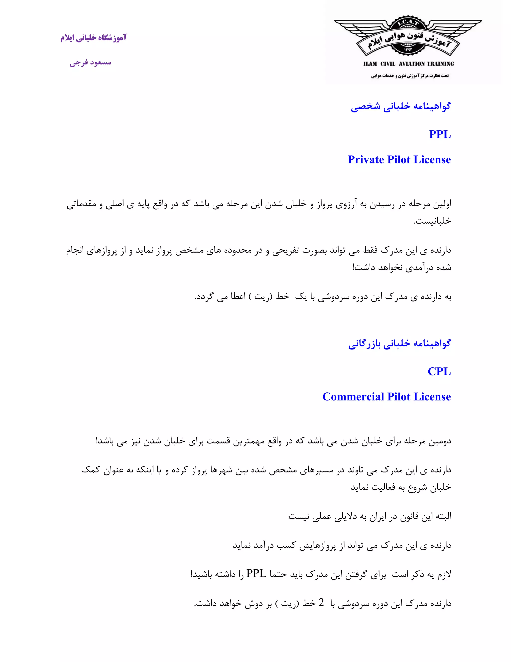 ‫ایالم‬ ‫خلبانی‬ ‫آموزشگاه‬
‫فرجی‬ ‫مسعود‬
‫شخصی‬ ‫خلبانی‬ ‫گواهینامه‬
PPL
Private Pilot License
‫مرحله‬ ‫این‬ ‫شدن‬ ‫خلبان‬ ‫و‬ ‫پرواز‬ ‫آرزوی‬ ‫به‬ ‫رسیدن‬ ‫در‬ ‫مرحله‬ ‫اولین‬‫باشد‬ ‫می‬‫که‬‫مقدماتی‬ ‫و‬ ‫اصلی‬ ‫ی‬ ‫پایه‬ ‫واقع‬ ‫در‬
‫خلبانی‬‫ست‬.
‫تو‬ ‫می‬ ‫فقط‬ ‫مدرک‬ ‫این‬ ‫ی‬ ‫دارنده‬‫اند‬‫بصورت‬‫تفریح‬‫ی‬‫پرواز‬ ‫مشخص‬ ‫های‬ ‫محدوده‬ ‫در‬ ‫و‬‫نماید‬‫پروازهای‬ ‫از‬ ‫و‬‫انجام‬
!‫داشت‬ ‫نخواهد‬ ‫درآمدی‬ ‫شده‬
‫یک‬ ‫با‬ ‫سردوشی‬ ‫دوره‬ ‫این‬ ‫مدرک‬ ‫ی‬ ‫دارنده‬ ‫به‬‫خط‬(‫ریت‬).‫گردد‬ ‫می‬ ‫اعطا‬
‫بازرگانی‬ ‫خلبانی‬ ‫گواهینامه‬
CPL
Commercial Pilot License
‫شدن‬ ‫خلبان‬ ‫برای‬ ‫مرحله‬ ‫دومین‬‫که‬ ‫باشد‬ ‫می‬‫شدن‬ ‫خلبان‬ ‫برای‬ ‫قسمت‬ ‫مهمترین‬ ‫واقع‬ ‫در‬‫باشد‬ ‫می‬ ‫نیز‬!
‫می‬ ‫مدرک‬ ‫این‬ ‫ی‬ ‫دارنده‬‫تاوند‬‫پرواز‬ ‫شهرها‬ ‫بین‬ ‫شده‬ ‫مشخص‬ ‫مسیرهای‬ ‫در‬‫کرده‬‫کمک‬ ‫عنوان‬ ‫به‬ ‫اینکه‬ ‫یا‬ ‫و‬
‫فعالیت‬ ‫به‬ ‫شروع‬ ‫خلبان‬‫نماید‬
‫عملی‬ ‫دالیلی‬ ‫به‬ ‫ایران‬ ‫در‬ ‫قانون‬ ‫این‬ ‫البته‬‫نیست‬
‫می‬ ‫مدرک‬ ‫این‬ ‫ی‬ ‫دارنده‬‫تواند‬‫پروازها‬ ‫از‬‫ی‬‫درآمد‬ ‫کسب‬ ‫ش‬‫نماید‬
‫است‬ ‫ذکر‬ ‫یه‬ ‫الزم‬‫برای‬‫گرفتن‬‫این‬‫مدرک‬‫باید‬‫حتما‬PPL‫را‬‫باش‬ ‫داشته‬‫ید‬!
‫با‬ ‫سردوشی‬ ‫دوره‬ ‫این‬ ‫مدرک‬ ‫دارنده‬2‫خط‬(‫ریت‬)‫بر‬‫دوش‬‫خواهد‬‫داشت‬.
 