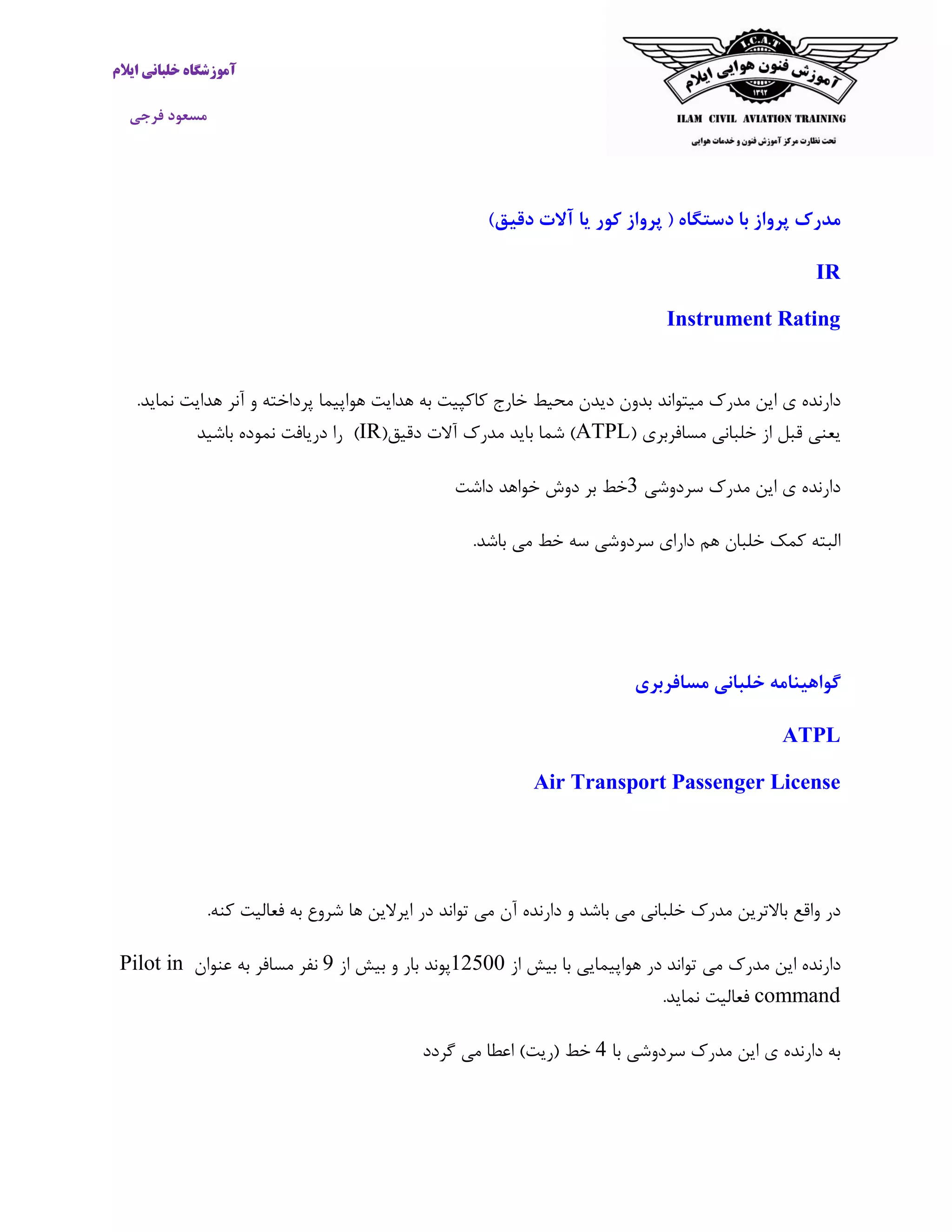 ‫ایالم‬ ‫خلبانی‬ ‫آموزشگاه‬
‫فرجی‬ ‫مسعود‬
)‫دقیق‬ ‫آالت‬ ‫یا‬ ‫کور‬ ‫پرواز‬ ( ‫دستگاه‬ ‫با‬ ‫پرواز‬ ‫مدرک‬
IR
Instrument Rating
‫مدرک‬ ‫این‬ ‫ی‬ ‫دارنده‬‫میتواند‬‫و‬ ‫پرداخته‬ ‫هواپیما‬ ‫هدایت‬ ‫به‬ ‫کاکپیت‬ ‫خارج‬ ‫محیط‬ ‫دیدن‬ ‫بدون‬‫آنر‬‫هدایت‬‫نماید‬.
( ‫مسافربری‬ ‫خلبانی‬ ‫از‬ ‫قبل‬ ‫یعنی‬ATPL(‫دقیق‬ ‫آالت‬ ‫مدرک‬ ‫باید‬ ‫شما‬ )IR)‫باشید‬ ‫نموده‬ ‫دریافت‬ ‫را‬
‫سردوشی‬ ‫مدرک‬ ‫این‬ ‫ی‬ ‫دارنده‬3‫داشت‬ ‫خواهد‬ ‫دوش‬ ‫بر‬ ‫خط‬
‫سردو‬ ‫دارای‬ ‫هم‬ ‫خلبان‬ ‫کمک‬ ‫البته‬.‫باشد‬ ‫می‬ ‫خط‬ ‫سه‬ ‫شی‬
‫مسافربری‬ ‫خلبانی‬ ‫گواهینامه‬
ATPL
Air Transport Passenger License
‫خلبانی‬ ‫مدرک‬ ‫باالترین‬ ‫واقع‬ ‫در‬‫باشد‬ ‫می‬‫دارنده‬ ‫و‬‫آن‬.‫کنه‬ ‫فعالیت‬ ‫به‬ ‫شروع‬ ‫ها‬ ‫ایرالین‬ ‫در‬ ‫تواند‬ ‫می‬
‫دارنده‬‫این‬‫مدرک‬‫تواند‬ ‫می‬‫در‬‫هواپیمایی‬‫با‬‫بیش‬‫از‬62577‫پوند‬‫بار‬‫و‬‫بیش‬‫از‬9‫نفر‬‫عنوان‬ ‫به‬ ‫مسافر‬Pilot in
command‫فعالیت‬‫نماید‬.
‫با‬ ‫سردوشی‬ ‫مدرک‬ ‫این‬ ‫ی‬ ‫دارنده‬ ‫به‬4)‫(ریت‬ ‫خط‬‫گردد‬ ‫می‬ ‫اعطا‬
 