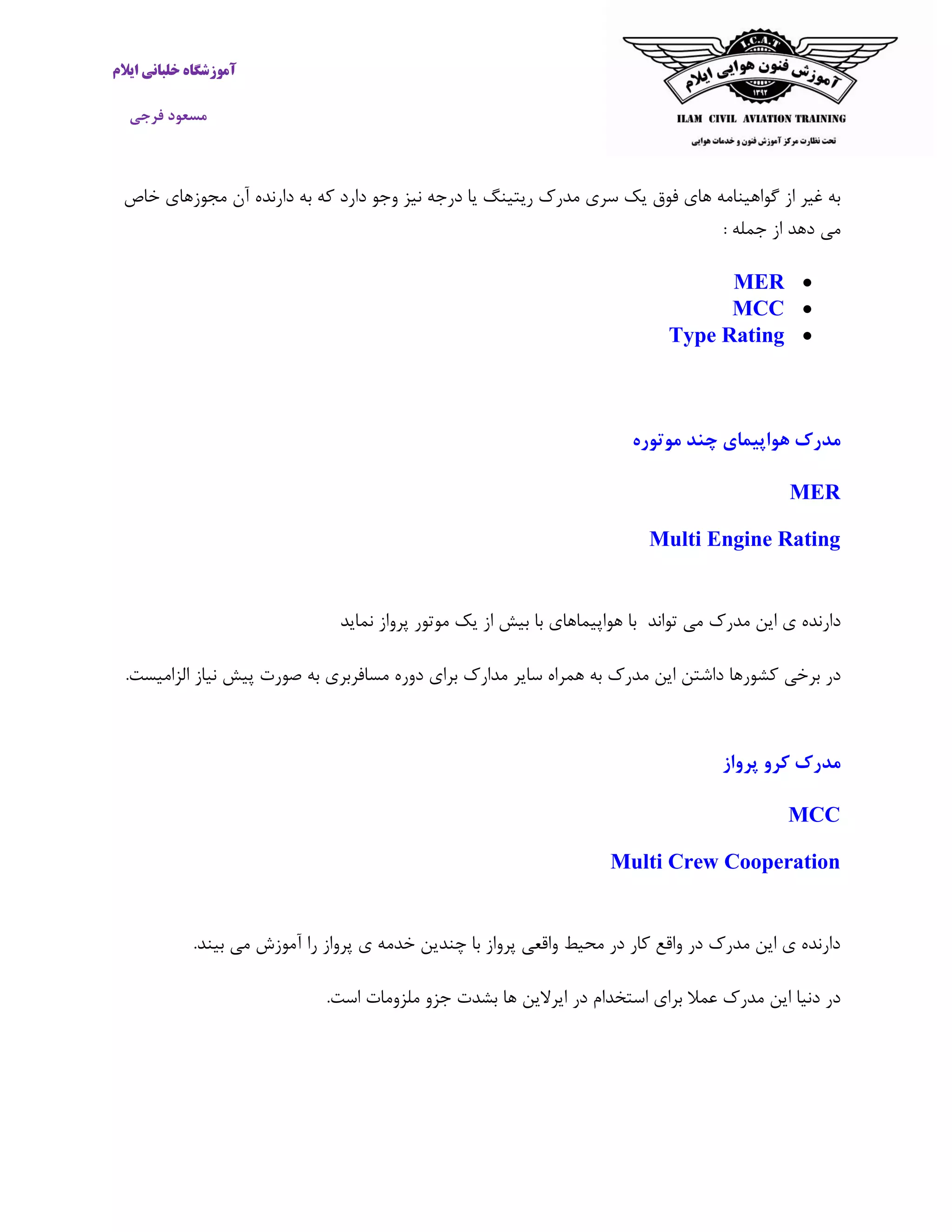 ‫ایالم‬ ‫خلبانی‬ ‫آموزشگاه‬
‫فرجی‬ ‫مسعود‬
‫نیز‬ ‫درجه‬ ‫یا‬ ‫ریتینگ‬ ‫مدرک‬ ‫سری‬ ‫یک‬ ‫فوق‬ ‫های‬ ‫گواهینامه‬ ‫از‬ ‫غیر‬ ‫به‬‫دارد‬ ‫وجو‬‫که‬‫دارنده‬ ‫به‬‫آن‬‫خاص‬ ‫مجوزهای‬
‫جمل‬ ‫از‬ ‫دهد‬ ‫می‬: ‫ه‬
MER
MCC
Type Rating
‫موتوره‬ ‫چند‬ ‫هواپیمای‬ ‫مدرک‬
MER
Multi Engine Rating
‫د‬‫مدرک‬ ‫این‬ ‫ی‬ ‫ارنده‬‫تواند‬ ‫می‬‫پرواز‬ ‫موتور‬ ‫یک‬ ‫از‬ ‫بیش‬ ‫با‬ ‫هواپیماهای‬ ‫با‬‫نماید‬
‫در‬‫برخی‬‫کشورها‬‫داشتن‬‫این‬‫مدرک‬‫به‬‫همراه‬‫سایر‬‫مدارک‬‫برای‬‫دوره‬‫مسافربری‬‫به‬‫صورت‬‫پیش‬‫نیاز‬‫الزامی‬‫ست‬.
‫پرواز‬ ‫کرو‬ ‫مدرک‬
MCC
Multi Crew Cooperation
‫پرواز‬ ‫ی‬ ‫خدمه‬ ‫چندین‬ ‫با‬ ‫پرواز‬ ‫واقعی‬ ‫محیط‬ ‫در‬ ‫کار‬ ‫واقع‬ ‫در‬ ‫مدرک‬ ‫این‬ ‫ی‬ ‫دارنده‬‫را‬‫بین‬ ‫می‬ ‫آموزش‬‫د‬.
‫ملزومات‬ ‫جزو‬ ‫بشدت‬ ‫ها‬ ‫ایرالین‬ ‫در‬ ‫استخدام‬ ‫برای‬ ‫عمال‬ ‫مدرک‬ ‫این‬ ‫دنیا‬ ‫در‬‫است‬.
 