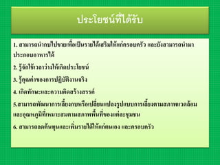 ประโยชน์ที่ได้รับ
1. สำมำรถนำกบไปขำยเพื่อเป็นรำยได้เสริมให้แก่ครอบครัว และยังสำมำรถนำมำ
ประกอบอำหำรได้
2. รู้จักใช้เวลำว่ำงให้เกิดประโยชน์
3. รู้คุณค่ำของกำรปฏิบัติงำนจริง
4. เกิดทักษะและควำมคิดสร้ำงสรรค์
5.สำมำรถพัฒนำกำรเลี้ยงกบหรือเปลี่ยนแปลงรูปแบบกำรเลี้ยงตำมสภำพแวดล้อม
และอุณหภูมิที่เหมำะสมตำมสภำพพื้นที่ของแต่ละชุมชน
6. สำมำรถลดต้นทุนและเพิ่มรำยได้ให้แก่ตนเอง และครอบครัว
 