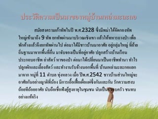 ประวัติความเป็นมาของหมู่บ้านเหล่ามะละกอ
สมัยสงครามเก้าทัพในปี พ.ศ.2328 ซึ่งมีพม่าได้จัดกองทัพ
ใหญ่เข้ามาถึง 9 ทัพ ยกทัพผ่านมาบริเวณเชิงเขา แล้วให้ทหารถางป่า เพื่อ
พักค้างแล้วจึงยกทัพผ่านไป ต่อมาได้มีชาวบ้านมาอาศัย อยู่กลุ่มใหญ่ ที่ย้าย
ถิ่นฐานมาจากพื้นที่อื่น มาจับจองเป็นที่อยู่อาศัย ปลูกสร้างบ้านเรือน
ประกอบอาชีพ ล่าสัตว์หาของป่า ต่อมาได้เปลี่ยนมาเป็นอาชีพทานา ทาไร
ปลูกผักและเลี้ยงสัตว์ และทางานรับจ้างนอกพื้นที่ บ้านเหล่ามะละกอแยก
มาจาก หมู่ที่ 11 ตาบล ทุ่งหลวง เมื่อ ปีพ.ศ.2542 ชาวบ้านส่วนใหญ่จะ
อาศัยกันอย่างญาติพี่น้อง มีการเอื้อเฟื้อเผื่อแผ่ซึ่งกันและกัน รักความสงบ
ถ้อยทีถ้อยอาศัย นับถือเชื่อฟังผู้สูงอายุในชุมชน นับเป็นครอบครัว ชนทบ
อย่างแท้จริง
 
