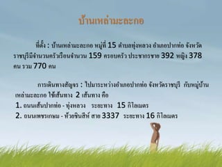 บ้านเหล่ามะละกอ
ที่ตั้ง : บ้านเหล่ามะละกอ หมู่ที่ 15 ตาบลทุ่งหลวง อาเภอปากท่อ จังหวัด
ราชบุรีมีจานวนครัวเรือนจานวน 159 ครอบครัว ประชากรชาย 392 หญิง 378
คน รวม 770 คน
การเดินทางสัญจร : ไปมาระหว่างอาเภอปากท่อ จังหวัดราชบุรี กับหมู่บ้าน
เหล่ามะละกอ ใช้เส้นทาง 2 เส้นทาง คือ
1. ถนนเส้นปากท่อ - ทุ่งหลวง ระยะทาง 15 กิโลเมตร
2. ถนนเพชรเกษม - ห้วยชินสีห์ สาย 3337 ระยะทาง 16 กิโลเมตร
 