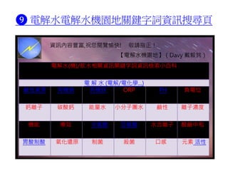 ❾ 電解水電解水機園地關鍵字詞資訊搜尋頁
電解水(機)/飲水相關資訊關鍵字詞資訊檢索小百科
電 解 水 (電解/電化學...)
鹼性資源 有機鈉 有機鋅 ORP PH 負電位
鈣離子 碳酸鈣 能量水 小分子團水 鹼性 離子濃度
機能 療效 次氯酸 亞氯酸 水合離子 酸鹼中和
胃酸制酸 氧化還原 制菌 殺菌 口感 元素 活性
資訊內容豐富,祝您閱覽愉快! 敬請指正！
【電解水機園地】（Davy 戴毅銘）
 