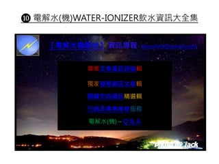 ❿ 電解水(機)WATER-IONIZER飲水資訊大全集
專業文章資訊評論輯
獨家專業資訊文章輯
關鍵字詞資訊精選輯
行銷及專業維修服務
電解水(機) – Q & A
【電解水機園地】 資訊導覽 davydaih@gmail.com
 