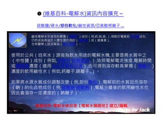 ➊ (維基百科-電解水)資訊內容擴充～
硫酸鹽/硬水/部份軟化/鹼性資源/亞氯酸根離子 ...
使用於公共（自來水）源做為飲水用途的電解水機,主要是將水質中之
（中性鹽）成份（例如,硫酸鈣.碳酸氫鈣..）,依照電解電流強度.電解時間
或電解質濃度（適用法拉第電解定律）,而可得到溶存較高單獨（陽離子）
濃度的飲用鹼性水（例如,鈣離子.鎂離子..）。
如果將水源水質成份調整改變（例,部份軟化）,電解前的水質因而溶存
（鈉）的化合物成份（例,碳酸鈉.硫酸鈉）,電解分離後的飲用鹼性水也
因此會溶存一定濃度的（鈉離子）。
鹼性電解水中溶存的單獨（陽離子）成份（例,鈣.鈉.鎂..）,相較於電解前中性鹽成份,
仍然成為有益於人體生理作用的（礦物質）或（營養素）,
也有醫學上說法稱為（鹼性資源）。
維基百科-電解水條目是【電解水機園地】建立/編輯,
 