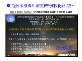 ➍ 電解水機專用前置(部份軟化)系統～
電解水機園地獨家設計/使用電解水機專業資訊之部份軟化論述
...
台灣大部份地區自來水都是屬於【硬水】，其中主要內溶物質為－
碳酸氫鹽(鈣、鈉)－約佔50~65％
硫酸鹽(鈣、鎂)－約佔15~30％
氯鹽(氯化鈉)－約佔5~15％
但經自來水公司處理後-明礬沉澱～水中主要成份轉變為～硫酸鈣！
以【溶質】表示水溶液之溶質濃度，
硬度成份(主要係中性碳酸氫鈣及硫酸鹽離子化合物)，以【碳酸鈣】計，
其濃度在75mg/L以下，通稱為【軟水】；
其濃度在75~ 140m g/L，稱為【中度硬水】；
其濃度在140~ 300 m g/L稱為【硬水】；
其濃度在300 mg/L以上稱為【極硬水】。
部份軟化
 