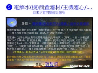 ❺ 電解水(機)前置濾材/主機濾心/....
自來水質問題綜合說明
應用在電解水機的淨水濾材分為(前置濾材)及(主機濾心)！台灣各地自來水質都
不一樣！水質主要討論(餘氯)、(TDS)及(硬度)等問題…！
前置濾材之(活性碳)主要功能是吸附去除(化學物質)、(臭味)…，例、(餘氯)(標
準0.2～1.0PPM)、微量(重金屬)…！由於一般(活性碳)並無(抗菌)成份及功能，
使用約（3～6）月一定要更換；材質或構造有分(椰殼顆粒)、(碳塊活性碳)、
(竹碳)…。(竹碳)較不會滋生(黴菌)；(添銀元素活性碳)則有(抑菌增殖)功能。至
於成本？當然都不一樣！更換時間點、去除(餘氯)的效果，也都不一樣！
(主機濾心…銀添活性碳 / 另中空絲膜…都是源自日本的應用技術)。
參見～ 環保署(安全飲用水)規範 / 自來水質資訊
對於電解水機之電解飲用水用途而言，水質之(硬度)(主要是硫酸鹽)成份，是主
要重點。但水質中(硫酸鹽溶存的量)過高或過低…都會是問題！
參見～硫酸鈣
 